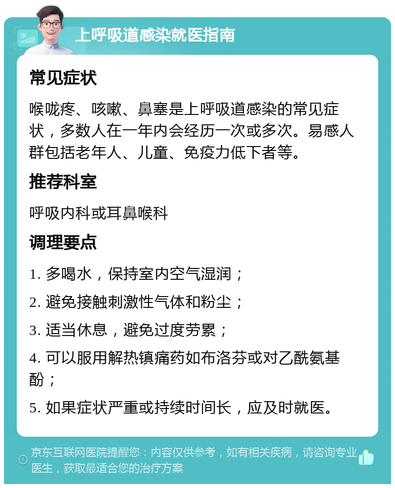 上呼吸道感染就医指南 常见症状 喉咙疼、咳嗽、鼻塞是上呼吸道感染的常见症状，多数人在一年内会经历一次或多次。易感人群包括老年人、儿童、免疫力低下者等。 推荐科室 呼吸内科或耳鼻喉科 调理要点 1. 多喝水，保持室内空气湿润； 2. 避免接触刺激性气体和粉尘； 3. 适当休息，避免过度劳累； 4. 可以服用解热镇痛药如布洛芬或对乙酰氨基酚； 5. 如果症状严重或持续时间长，应及时就医。