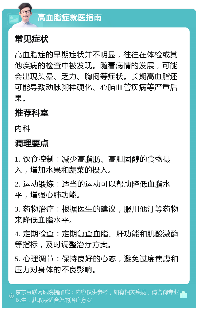 高血脂症就医指南 常见症状 高血脂症的早期症状并不明显，往往在体检或其他疾病的检查中被发现。随着病情的发展，可能会出现头晕、乏力、胸闷等症状。长期高血脂还可能导致动脉粥样硬化、心脑血管疾病等严重后果。 推荐科室 内科 调理要点 1. 饮食控制：减少高脂肪、高胆固醇的食物摄入，增加水果和蔬菜的摄入。 2. 运动锻炼：适当的运动可以帮助降低血脂水平，增强心肺功能。 3. 药物治疗：根据医生的建议，服用他汀等药物来降低血脂水平。 4. 定期检查：定期复查血脂、肝功能和肌酸激酶等指标，及时调整治疗方案。 5. 心理调节：保持良好的心态，避免过度焦虑和压力对身体的不良影响。