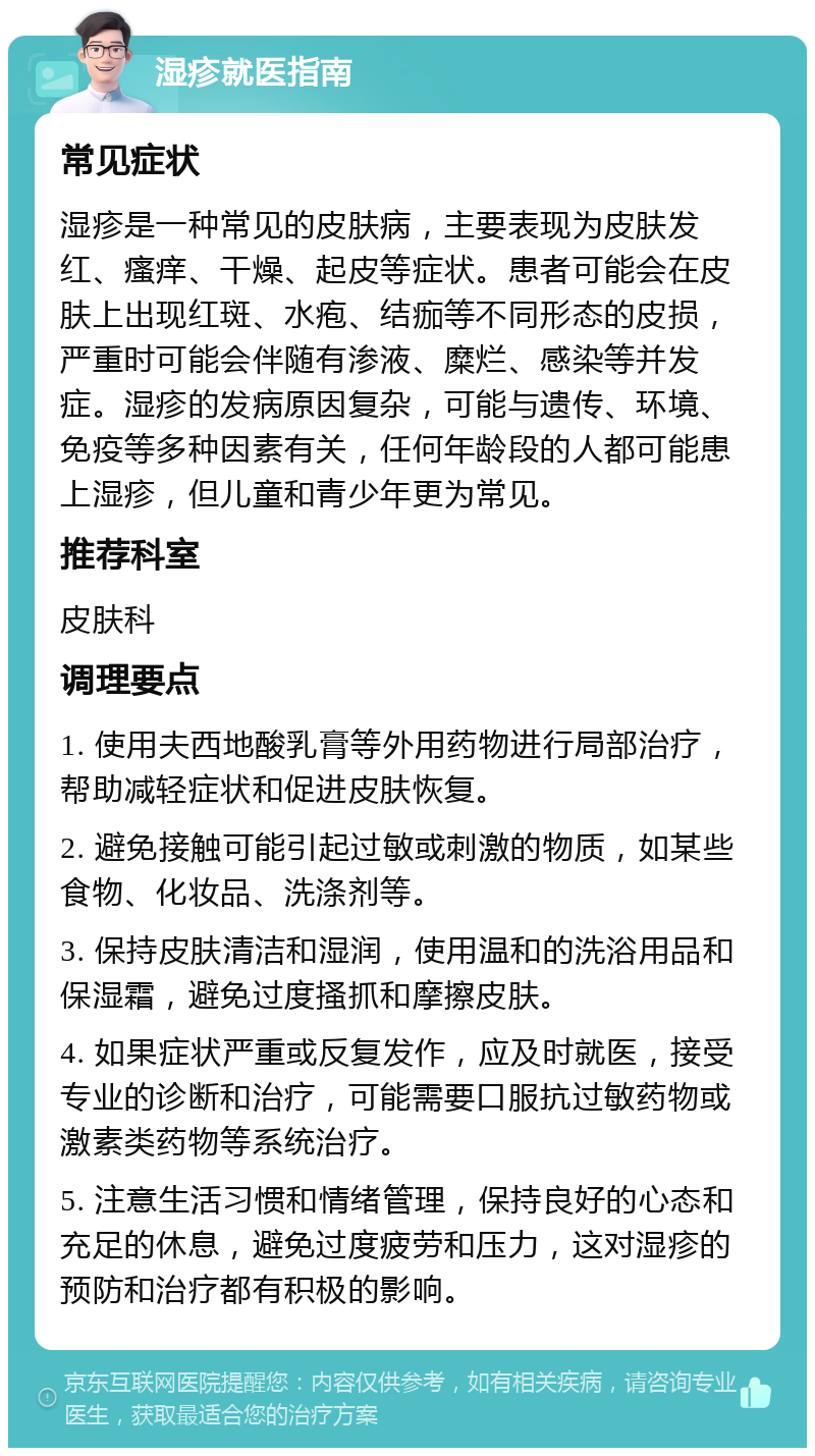 湿疹就医指南 常见症状 湿疹是一种常见的皮肤病，主要表现为皮肤发红、瘙痒、干燥、起皮等症状。患者可能会在皮肤上出现红斑、水疱、结痂等不同形态的皮损，严重时可能会伴随有渗液、糜烂、感染等并发症。湿疹的发病原因复杂，可能与遗传、环境、免疫等多种因素有关，任何年龄段的人都可能患上湿疹，但儿童和青少年更为常见。 推荐科室 皮肤科 调理要点 1. 使用夫西地酸乳膏等外用药物进行局部治疗，帮助减轻症状和促进皮肤恢复。 2. 避免接触可能引起过敏或刺激的物质，如某些食物、化妆品、洗涤剂等。 3. 保持皮肤清洁和湿润，使用温和的洗浴用品和保湿霜，避免过度搔抓和摩擦皮肤。 4. 如果症状严重或反复发作，应及时就医，接受专业的诊断和治疗，可能需要口服抗过敏药物或激素类药物等系统治疗。 5. 注意生活习惯和情绪管理，保持良好的心态和充足的休息，避免过度疲劳和压力，这对湿疹的预防和治疗都有积极的影响。