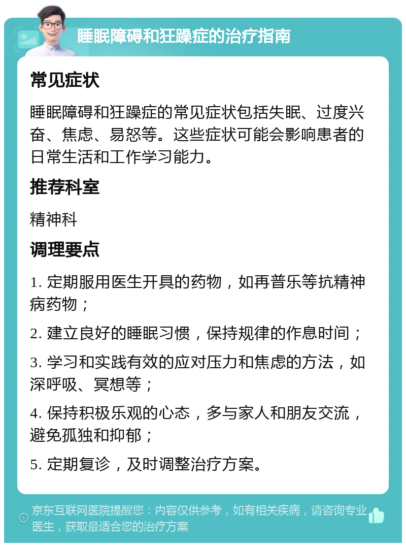 睡眠障碍和狂躁症的治疗指南 常见症状 睡眠障碍和狂躁症的常见症状包括失眠、过度兴奋、焦虑、易怒等。这些症状可能会影响患者的日常生活和工作学习能力。 推荐科室 精神科 调理要点 1. 定期服用医生开具的药物，如再普乐等抗精神病药物； 2. 建立良好的睡眠习惯，保持规律的作息时间； 3. 学习和实践有效的应对压力和焦虑的方法，如深呼吸、冥想等； 4. 保持积极乐观的心态，多与家人和朋友交流，避免孤独和抑郁； 5. 定期复诊，及时调整治疗方案。