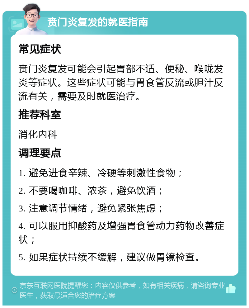 贲门炎复发的就医指南 常见症状 贲门炎复发可能会引起胃部不适、便秘、喉咙发炎等症状。这些症状可能与胃食管反流或胆汁反流有关，需要及时就医治疗。 推荐科室 消化内科 调理要点 1. 避免进食辛辣、冷硬等刺激性食物； 2. 不要喝咖啡、浓茶，避免饮酒； 3. 注意调节情绪，避免紧张焦虑； 4. 可以服用抑酸药及增强胃食管动力药物改善症状； 5. 如果症状持续不缓解，建议做胃镜检查。