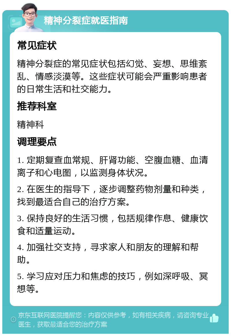 精神分裂症就医指南 常见症状 精神分裂症的常见症状包括幻觉、妄想、思维紊乱、情感淡漠等。这些症状可能会严重影响患者的日常生活和社交能力。 推荐科室 精神科 调理要点 1. 定期复查血常规、肝肾功能、空腹血糖、血清离子和心电图，以监测身体状况。 2. 在医生的指导下，逐步调整药物剂量和种类，找到最适合自己的治疗方案。 3. 保持良好的生活习惯，包括规律作息、健康饮食和适量运动。 4. 加强社交支持，寻求家人和朋友的理解和帮助。 5. 学习应对压力和焦虑的技巧，例如深呼吸、冥想等。