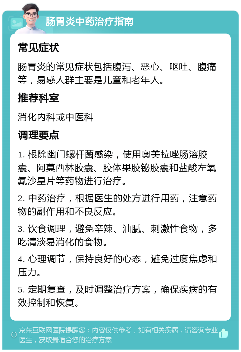 肠胃炎中药治疗指南 常见症状 肠胃炎的常见症状包括腹泻、恶心、呕吐、腹痛等，易感人群主要是儿童和老年人。 推荐科室 消化内科或中医科 调理要点 1. 根除幽门螺杆菌感染，使用奥美拉唑肠溶胶囊、阿莫西林胶囊、胶体果胶铋胶囊和盐酸左氧氟沙星片等药物进行治疗。 2. 中药治疗，根据医生的处方进行用药，注意药物的副作用和不良反应。 3. 饮食调理，避免辛辣、油腻、刺激性食物，多吃清淡易消化的食物。 4. 心理调节，保持良好的心态，避免过度焦虑和压力。 5. 定期复查，及时调整治疗方案，确保疾病的有效控制和恢复。