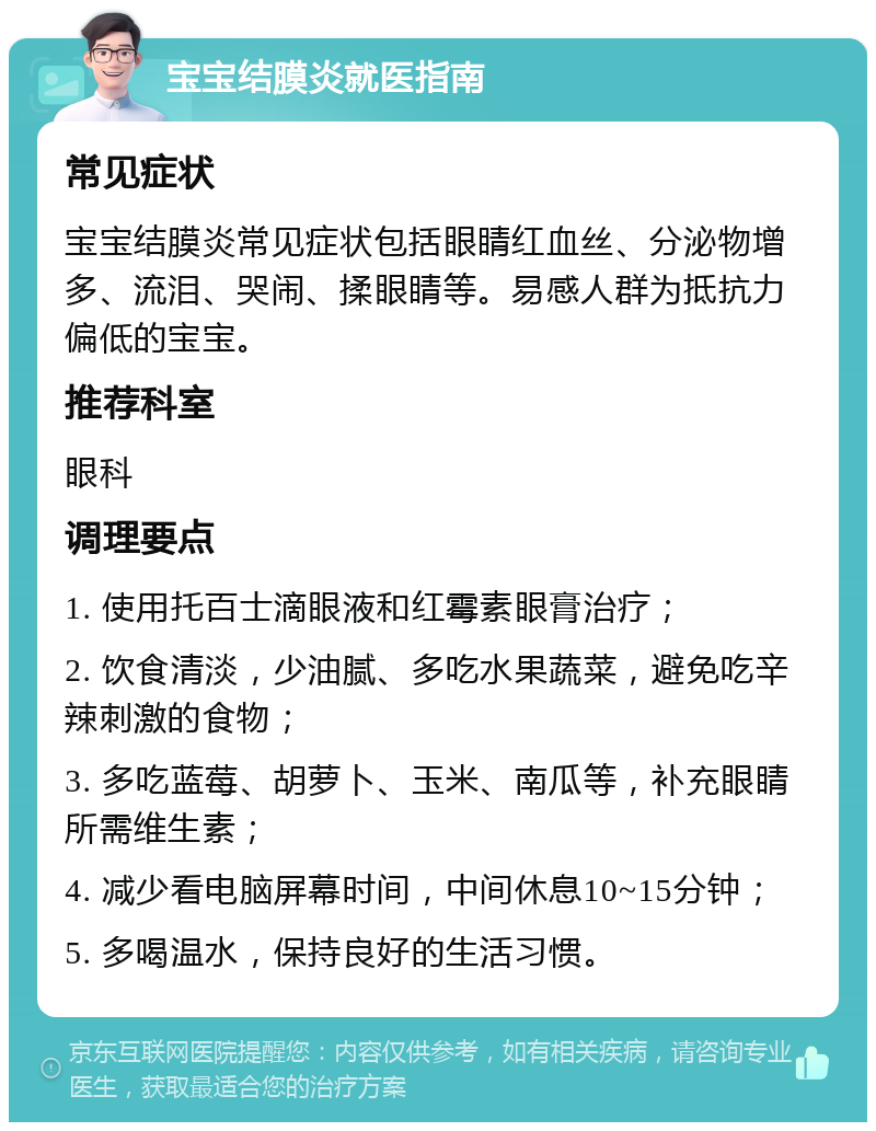 宝宝结膜炎就医指南 常见症状 宝宝结膜炎常见症状包括眼睛红血丝、分泌物增多、流泪、哭闹、揉眼睛等。易感人群为抵抗力偏低的宝宝。 推荐科室 眼科 调理要点 1. 使用托百士滴眼液和红霉素眼膏治疗； 2. 饮食清淡，少油腻、多吃水果蔬菜，避免吃辛辣刺激的食物； 3. 多吃蓝莓、胡萝卜、玉米、南瓜等，补充眼睛所需维生素； 4. 减少看电脑屏幕时间，中间休息10~15分钟； 5. 多喝温水，保持良好的生活习惯。