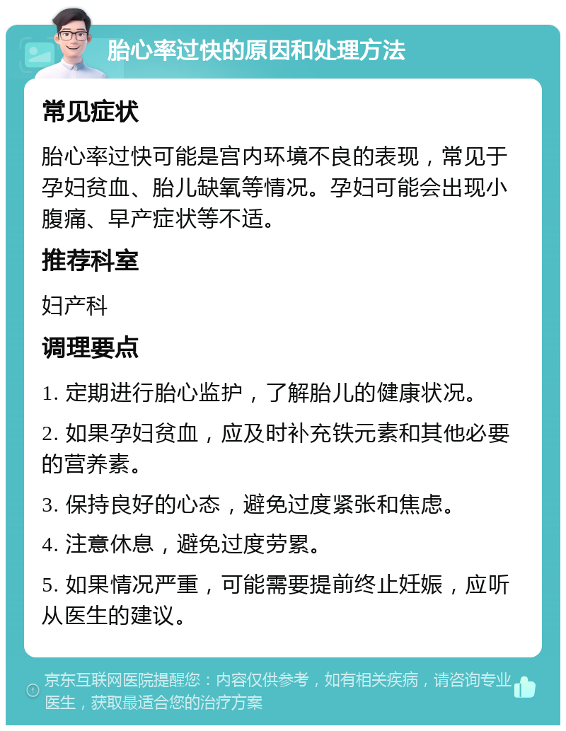 胎心率过快的原因和处理方法 常见症状 胎心率过快可能是宫内环境不良的表现，常见于孕妇贫血、胎儿缺氧等情况。孕妇可能会出现小腹痛、早产症状等不适。 推荐科室 妇产科 调理要点 1. 定期进行胎心监护，了解胎儿的健康状况。 2. 如果孕妇贫血，应及时补充铁元素和其他必要的营养素。 3. 保持良好的心态，避免过度紧张和焦虑。 4. 注意休息，避免过度劳累。 5. 如果情况严重，可能需要提前终止妊娠，应听从医生的建议。