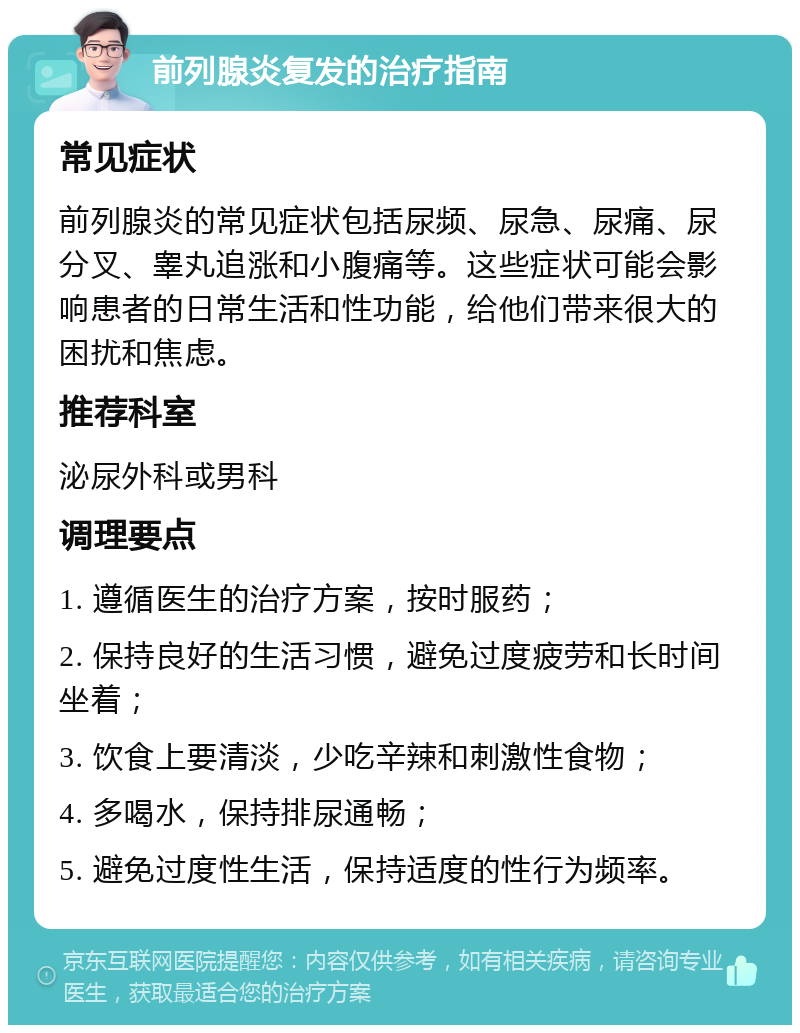 前列腺炎复发的治疗指南 常见症状 前列腺炎的常见症状包括尿频、尿急、尿痛、尿分叉、睾丸追涨和小腹痛等。这些症状可能会影响患者的日常生活和性功能，给他们带来很大的困扰和焦虑。 推荐科室 泌尿外科或男科 调理要点 1. 遵循医生的治疗方案，按时服药； 2. 保持良好的生活习惯，避免过度疲劳和长时间坐着； 3. 饮食上要清淡，少吃辛辣和刺激性食物； 4. 多喝水，保持排尿通畅； 5. 避免过度性生活，保持适度的性行为频率。