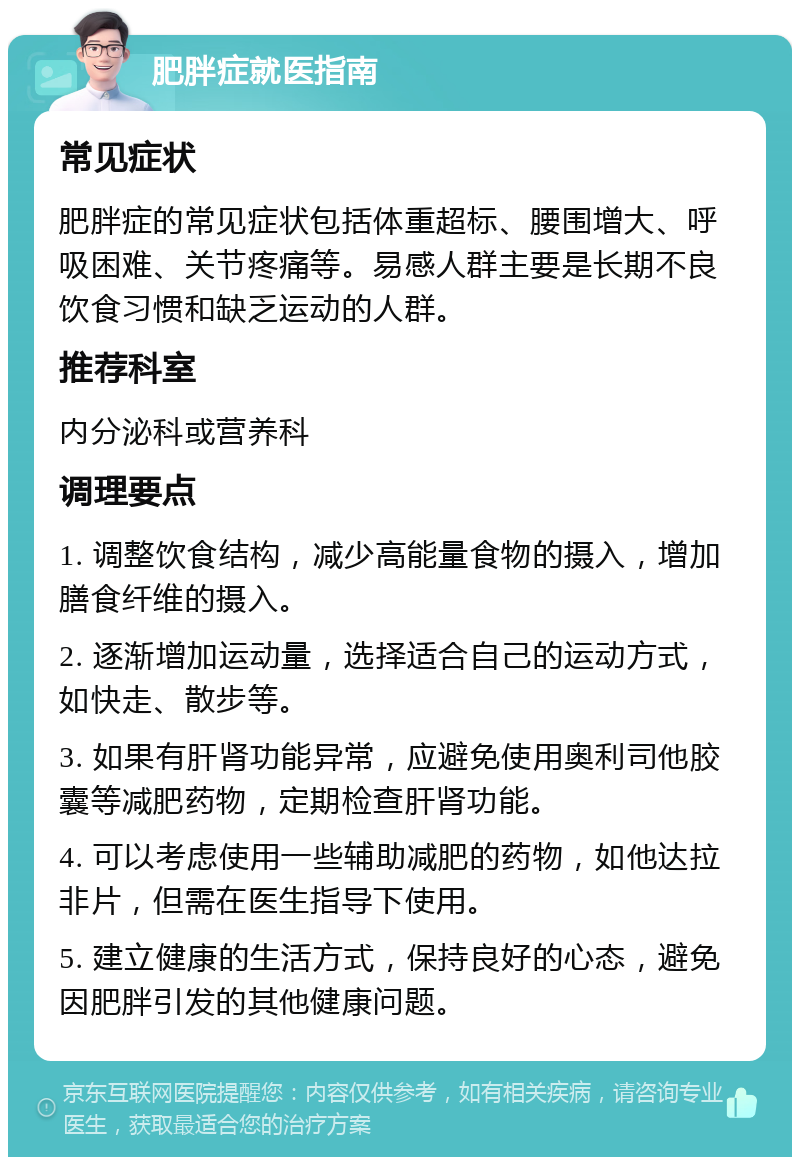 肥胖症就医指南 常见症状 肥胖症的常见症状包括体重超标、腰围增大、呼吸困难、关节疼痛等。易感人群主要是长期不良饮食习惯和缺乏运动的人群。 推荐科室 内分泌科或营养科 调理要点 1. 调整饮食结构，减少高能量食物的摄入，增加膳食纤维的摄入。 2. 逐渐增加运动量，选择适合自己的运动方式，如快走、散步等。 3. 如果有肝肾功能异常，应避免使用奥利司他胶囊等减肥药物，定期检查肝肾功能。 4. 可以考虑使用一些辅助减肥的药物，如他达拉非片，但需在医生指导下使用。 5. 建立健康的生活方式，保持良好的心态，避免因肥胖引发的其他健康问题。