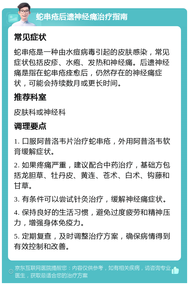 蛇串疮后遗神经痛治疗指南 常见症状 蛇串疮是一种由水痘病毒引起的皮肤感染，常见症状包括皮疹、水疱、发热和神经痛。后遗神经痛是指在蛇串疮痊愈后，仍然存在的神经痛症状，可能会持续数月或更长时间。 推荐科室 皮肤科或神经科 调理要点 1. 口服阿昔洛韦片治疗蛇串疮，外用阿昔洛韦软膏缓解症状。 2. 如果疼痛严重，建议配合中药治疗，基础方包括龙胆草、牡丹皮、黄连、苍术、白术、钩藤和甘草。 3. 有条件可以尝试针灸治疗，缓解神经痛症状。 4. 保持良好的生活习惯，避免过度疲劳和精神压力，增强身体免疫力。 5. 定期复查，及时调整治疗方案，确保病情得到有效控制和改善。