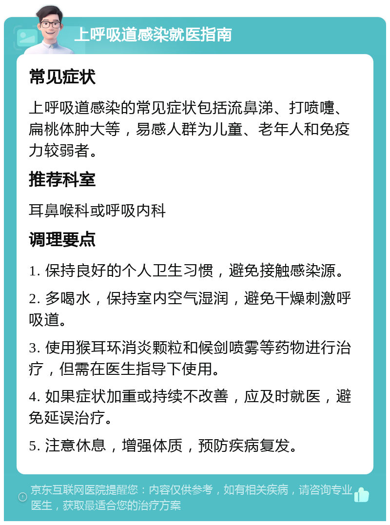 上呼吸道感染就医指南 常见症状 上呼吸道感染的常见症状包括流鼻涕、打喷嚏、扁桃体肿大等，易感人群为儿童、老年人和免疫力较弱者。 推荐科室 耳鼻喉科或呼吸内科 调理要点 1. 保持良好的个人卫生习惯，避免接触感染源。 2. 多喝水，保持室内空气湿润，避免干燥刺激呼吸道。 3. 使用猴耳环消炎颗粒和候剑喷雾等药物进行治疗，但需在医生指导下使用。 4. 如果症状加重或持续不改善，应及时就医，避免延误治疗。 5. 注意休息，增强体质，预防疾病复发。