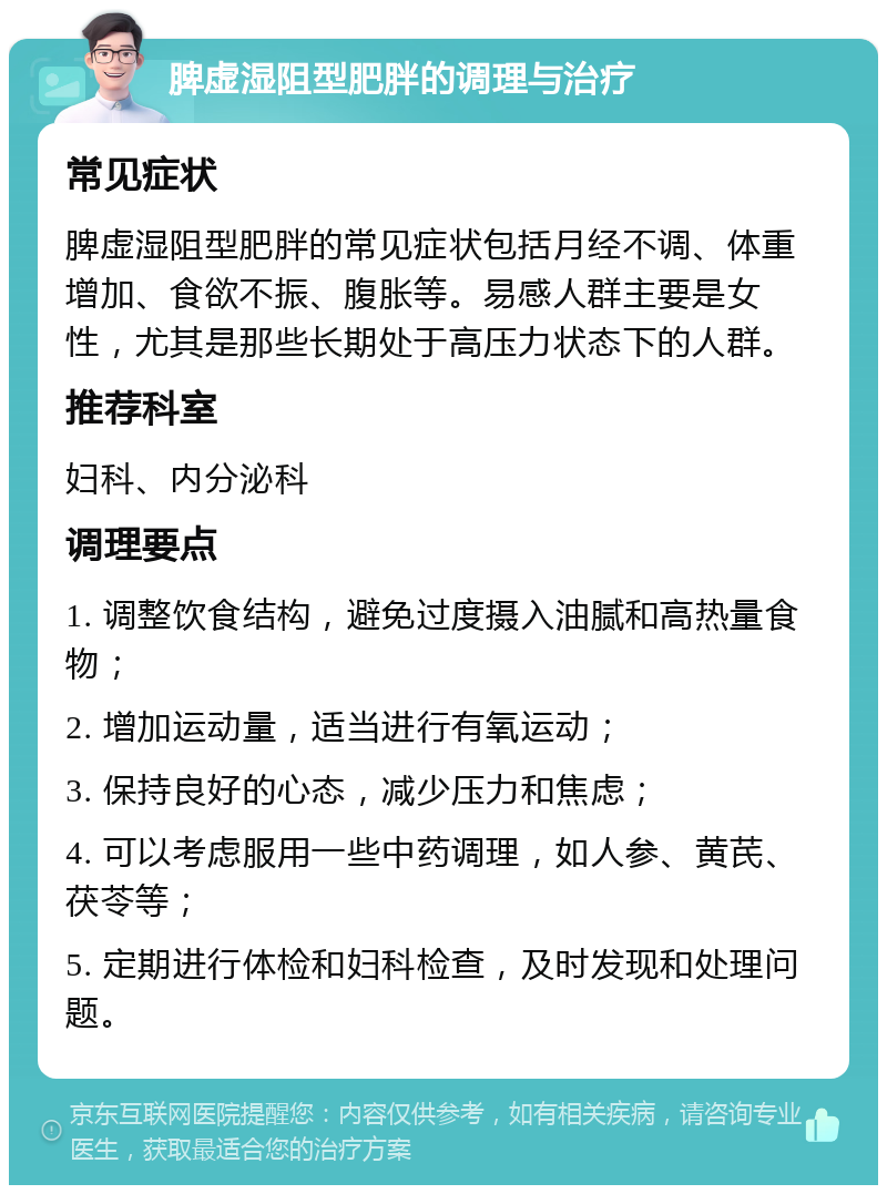 脾虚湿阻型肥胖的调理与治疗 常见症状 脾虚湿阻型肥胖的常见症状包括月经不调、体重增加、食欲不振、腹胀等。易感人群主要是女性，尤其是那些长期处于高压力状态下的人群。 推荐科室 妇科、内分泌科 调理要点 1. 调整饮食结构，避免过度摄入油腻和高热量食物； 2. 增加运动量，适当进行有氧运动； 3. 保持良好的心态，减少压力和焦虑； 4. 可以考虑服用一些中药调理，如人参、黄芪、茯苓等； 5. 定期进行体检和妇科检查，及时发现和处理问题。