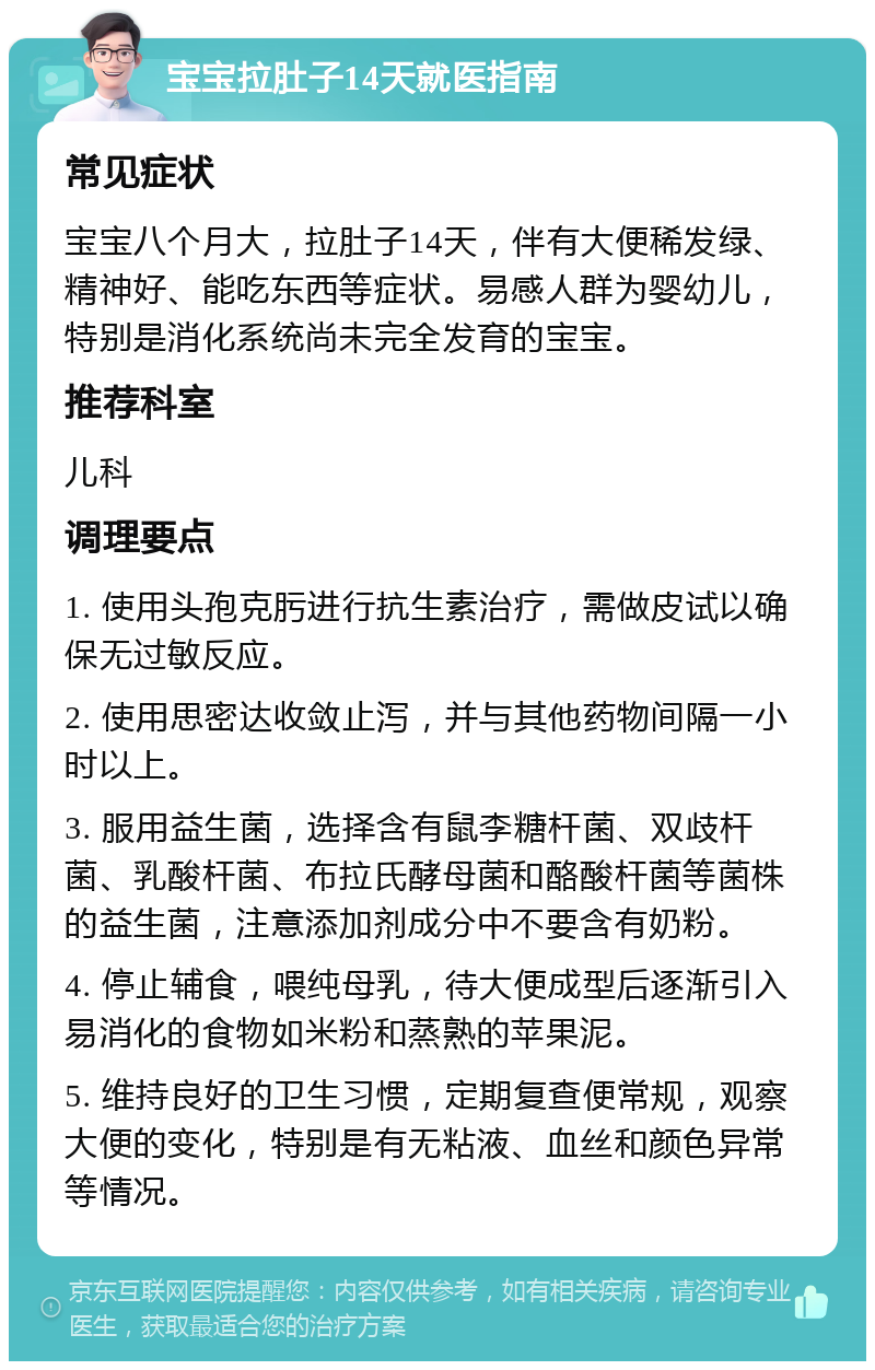 宝宝拉肚子14天就医指南 常见症状 宝宝八个月大，拉肚子14天，伴有大便稀发绿、精神好、能吃东西等症状。易感人群为婴幼儿，特别是消化系统尚未完全发育的宝宝。 推荐科室 儿科 调理要点 1. 使用头孢克肟进行抗生素治疗，需做皮试以确保无过敏反应。 2. 使用思密达收敛止泻，并与其他药物间隔一小时以上。 3. 服用益生菌，选择含有鼠李糖杆菌、双歧杆菌、乳酸杆菌、布拉氏酵母菌和酪酸杆菌等菌株的益生菌，注意添加剂成分中不要含有奶粉。 4. 停止辅食，喂纯母乳，待大便成型后逐渐引入易消化的食物如米粉和蒸熟的苹果泥。 5. 维持良好的卫生习惯，定期复查便常规，观察大便的变化，特别是有无粘液、血丝和颜色异常等情况。