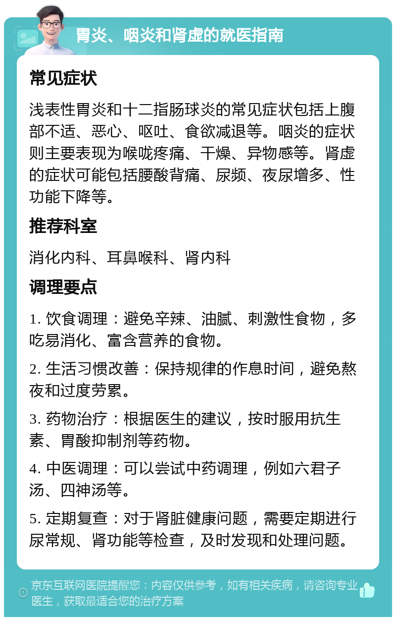 胃炎、咽炎和肾虚的就医指南 常见症状 浅表性胃炎和十二指肠球炎的常见症状包括上腹部不适、恶心、呕吐、食欲减退等。咽炎的症状则主要表现为喉咙疼痛、干燥、异物感等。肾虚的症状可能包括腰酸背痛、尿频、夜尿增多、性功能下降等。 推荐科室 消化内科、耳鼻喉科、肾内科 调理要点 1. 饮食调理：避免辛辣、油腻、刺激性食物，多吃易消化、富含营养的食物。 2. 生活习惯改善：保持规律的作息时间，避免熬夜和过度劳累。 3. 药物治疗：根据医生的建议，按时服用抗生素、胃酸抑制剂等药物。 4. 中医调理：可以尝试中药调理，例如六君子汤、四神汤等。 5. 定期复查：对于肾脏健康问题，需要定期进行尿常规、肾功能等检查，及时发现和处理问题。