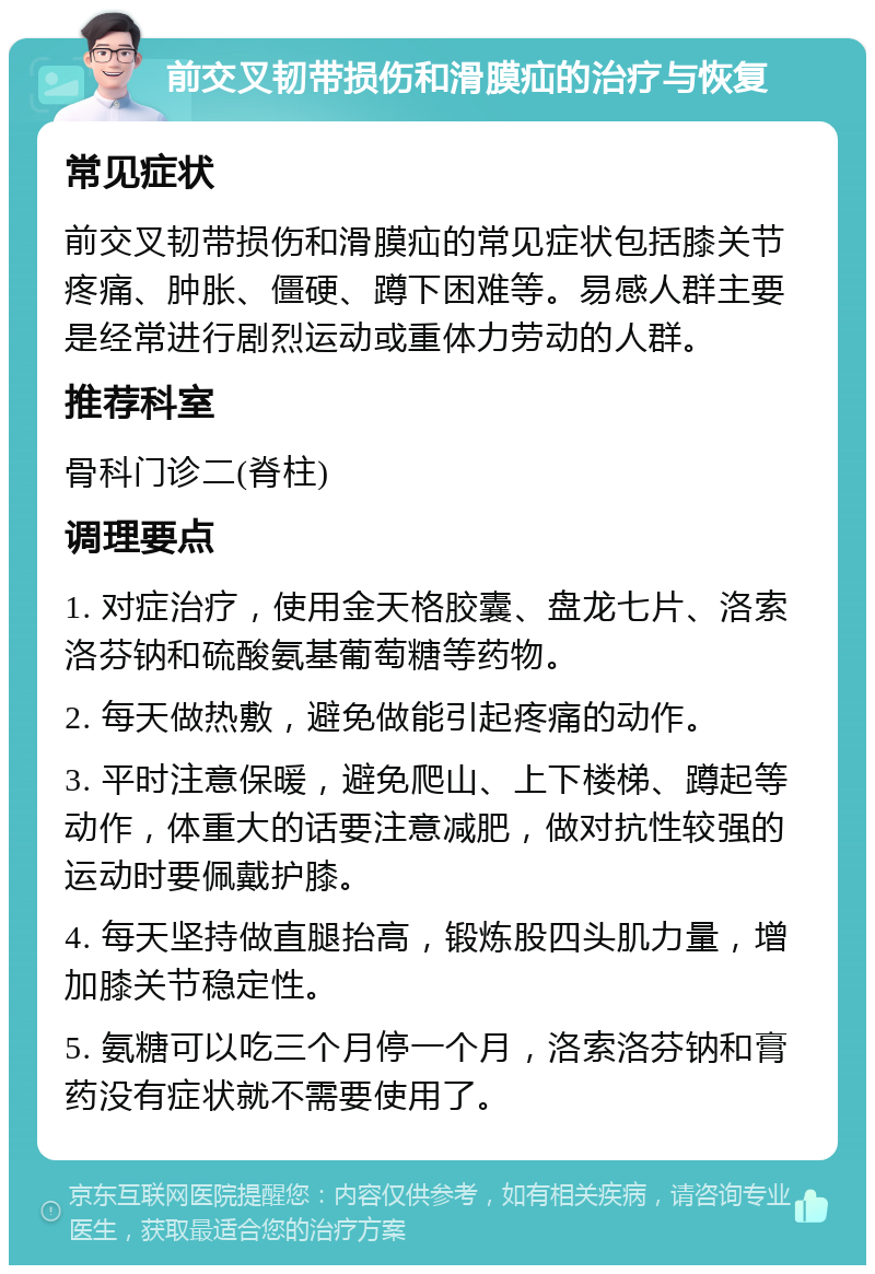 前交叉韧带损伤和滑膜疝的治疗与恢复 常见症状 前交叉韧带损伤和滑膜疝的常见症状包括膝关节疼痛、肿胀、僵硬、蹲下困难等。易感人群主要是经常进行剧烈运动或重体力劳动的人群。 推荐科室 骨科门诊二(脊柱) 调理要点 1. 对症治疗，使用金天格胶囊、盘龙七片、洛索洛芬钠和硫酸氨基葡萄糖等药物。 2. 每天做热敷，避免做能引起疼痛的动作。 3. 平时注意保暖，避免爬山、上下楼梯、蹲起等动作，体重大的话要注意减肥，做对抗性较强的运动时要佩戴护膝。 4. 每天坚持做直腿抬高，锻炼股四头肌力量，增加膝关节稳定性。 5. 氨糖可以吃三个月停一个月，洛索洛芬钠和膏药没有症状就不需要使用了。