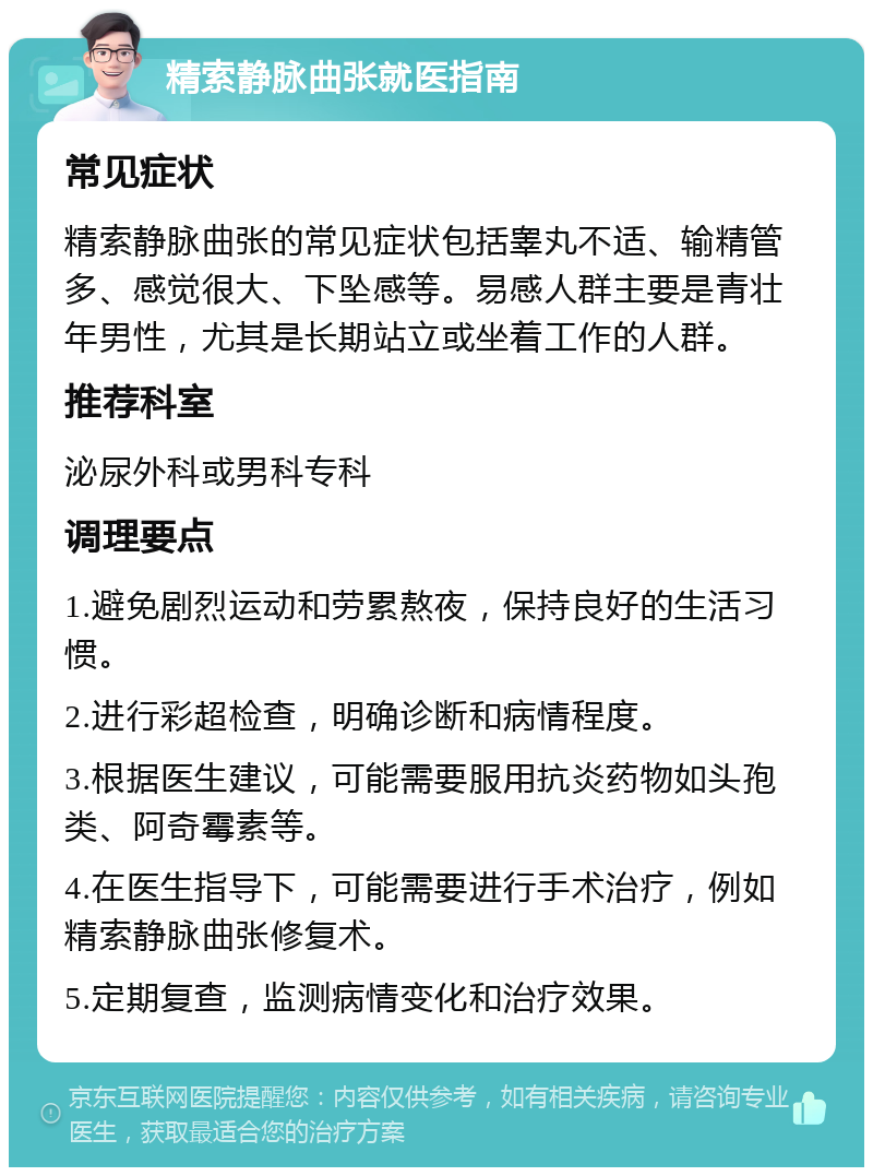 精索静脉曲张就医指南 常见症状 精索静脉曲张的常见症状包括睾丸不适、输精管多、感觉很大、下坠感等。易感人群主要是青壮年男性，尤其是长期站立或坐着工作的人群。 推荐科室 泌尿外科或男科专科 调理要点 1.避免剧烈运动和劳累熬夜，保持良好的生活习惯。 2.进行彩超检查，明确诊断和病情程度。 3.根据医生建议，可能需要服用抗炎药物如头孢类、阿奇霉素等。 4.在医生指导下，可能需要进行手术治疗，例如精索静脉曲张修复术。 5.定期复查，监测病情变化和治疗效果。