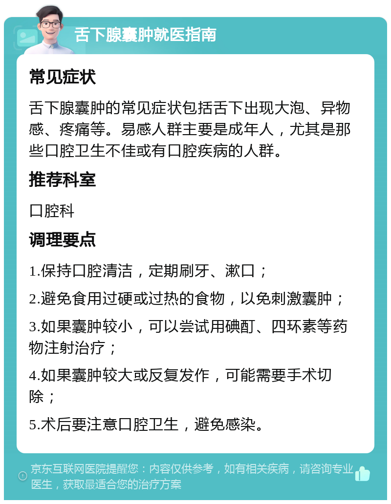 舌下腺囊肿就医指南 常见症状 舌下腺囊肿的常见症状包括舌下出现大泡、异物感、疼痛等。易感人群主要是成年人，尤其是那些口腔卫生不佳或有口腔疾病的人群。 推荐科室 口腔科 调理要点 1.保持口腔清洁，定期刷牙、漱口； 2.避免食用过硬或过热的食物，以免刺激囊肿； 3.如果囊肿较小，可以尝试用碘酊、四环素等药物注射治疗； 4.如果囊肿较大或反复发作，可能需要手术切除； 5.术后要注意口腔卫生，避免感染。