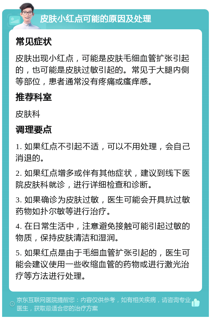 皮肤小红点可能的原因及处理 常见症状 皮肤出现小红点，可能是皮肤毛细血管扩张引起的，也可能是皮肤过敏引起的。常见于大腿内侧等部位，患者通常没有疼痛或瘙痒感。 推荐科室 皮肤科 调理要点 1. 如果红点不引起不适，可以不用处理，会自己消退的。 2. 如果红点增多或伴有其他症状，建议到线下医院皮肤科就诊，进行详细检查和诊断。 3. 如果确诊为皮肤过敏，医生可能会开具抗过敏药物如扑尔敏等进行治疗。 4. 在日常生活中，注意避免接触可能引起过敏的物质，保持皮肤清洁和湿润。 5. 如果红点是由于毛细血管扩张引起的，医生可能会建议使用一些收缩血管的药物或进行激光治疗等方法进行处理。