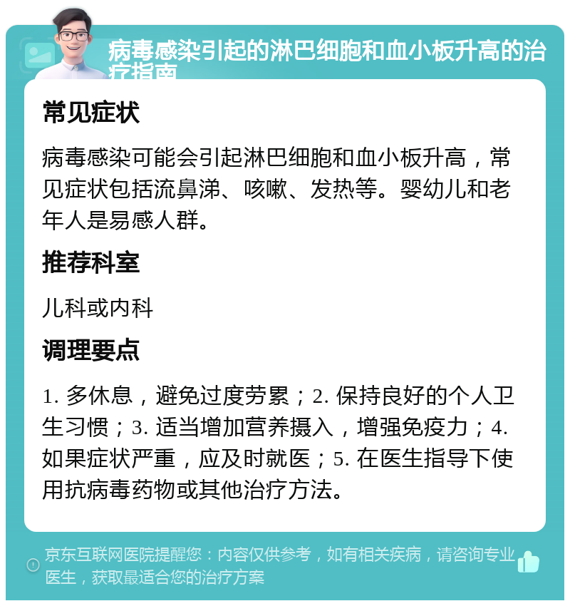 病毒感染引起的淋巴细胞和血小板升高的治疗指南 常见症状 病毒感染可能会引起淋巴细胞和血小板升高，常见症状包括流鼻涕、咳嗽、发热等。婴幼儿和老年人是易感人群。 推荐科室 儿科或内科 调理要点 1. 多休息，避免过度劳累；2. 保持良好的个人卫生习惯；3. 适当增加营养摄入，增强免疫力；4. 如果症状严重，应及时就医；5. 在医生指导下使用抗病毒药物或其他治疗方法。