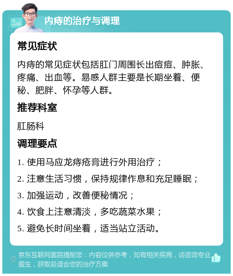 内痔的治疗与调理 常见症状 内痔的常见症状包括肛门周围长出痘痘、肿胀、疼痛、出血等。易感人群主要是长期坐着、便秘、肥胖、怀孕等人群。 推荐科室 肛肠科 调理要点 1. 使用马应龙痔疮膏进行外用治疗； 2. 注意生活习惯，保持规律作息和充足睡眠； 3. 加强运动，改善便秘情况； 4. 饮食上注意清淡，多吃蔬菜水果； 5. 避免长时间坐着，适当站立活动。