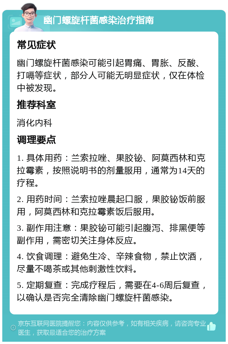 幽门螺旋杆菌感染治疗指南 常见症状 幽门螺旋杆菌感染可能引起胃痛、胃胀、反酸、打嗝等症状，部分人可能无明显症状，仅在体检中被发现。 推荐科室 消化内科 调理要点 1. 具体用药：兰索拉唑、果胶铋、阿莫西林和克拉霉素，按照说明书的剂量服用，通常为14天的疗程。 2. 用药时间：兰索拉唑晨起口服，果胶铋饭前服用，阿莫西林和克拉霉素饭后服用。 3. 副作用注意：果胶铋可能引起腹泻、排黑便等副作用，需密切关注身体反应。 4. 饮食调理：避免生冷、辛辣食物，禁止饮酒，尽量不喝茶或其他刺激性饮料。 5. 定期复查：完成疗程后，需要在4-6周后复查，以确认是否完全清除幽门螺旋杆菌感染。