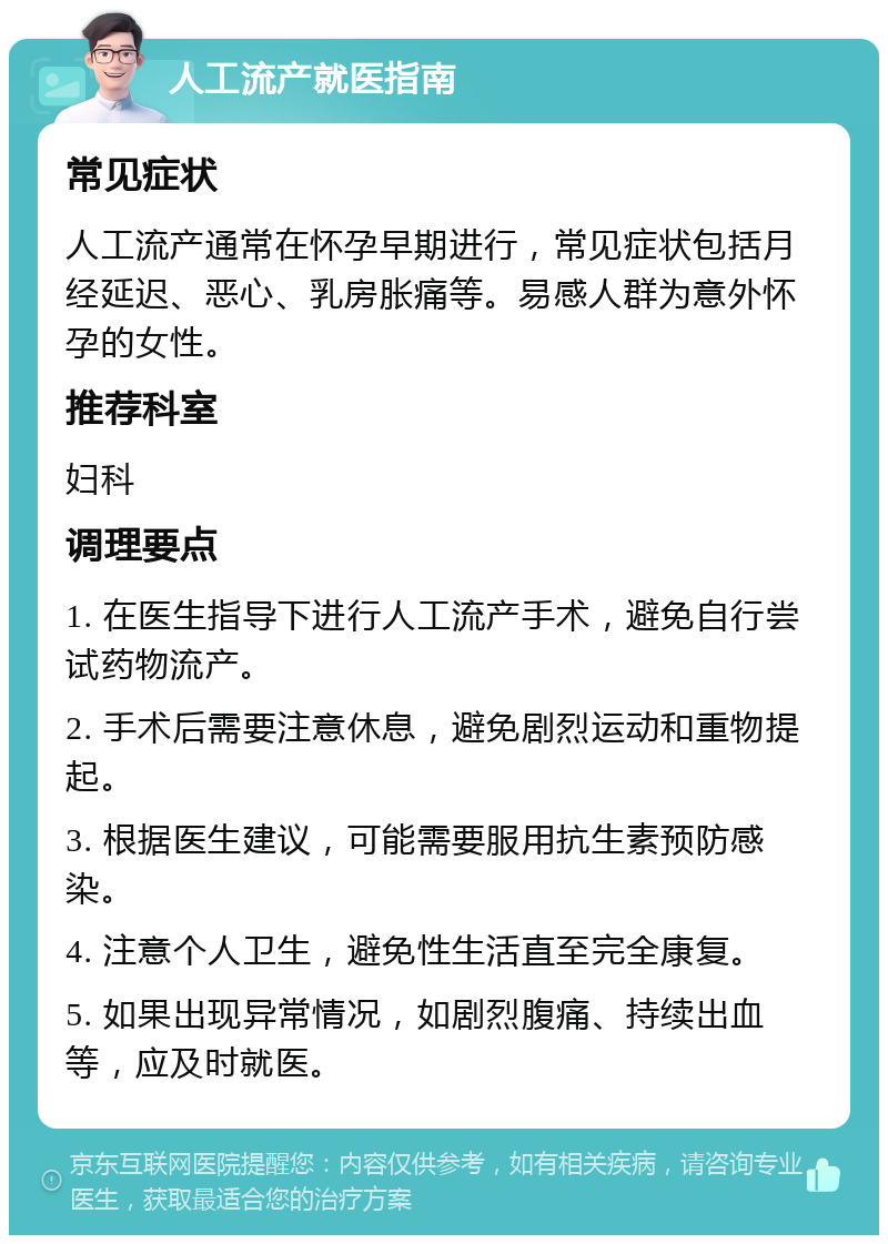 人工流产就医指南 常见症状 人工流产通常在怀孕早期进行，常见症状包括月经延迟、恶心、乳房胀痛等。易感人群为意外怀孕的女性。 推荐科室 妇科 调理要点 1. 在医生指导下进行人工流产手术，避免自行尝试药物流产。 2. 手术后需要注意休息，避免剧烈运动和重物提起。 3. 根据医生建议，可能需要服用抗生素预防感染。 4. 注意个人卫生，避免性生活直至完全康复。 5. 如果出现异常情况，如剧烈腹痛、持续出血等，应及时就医。