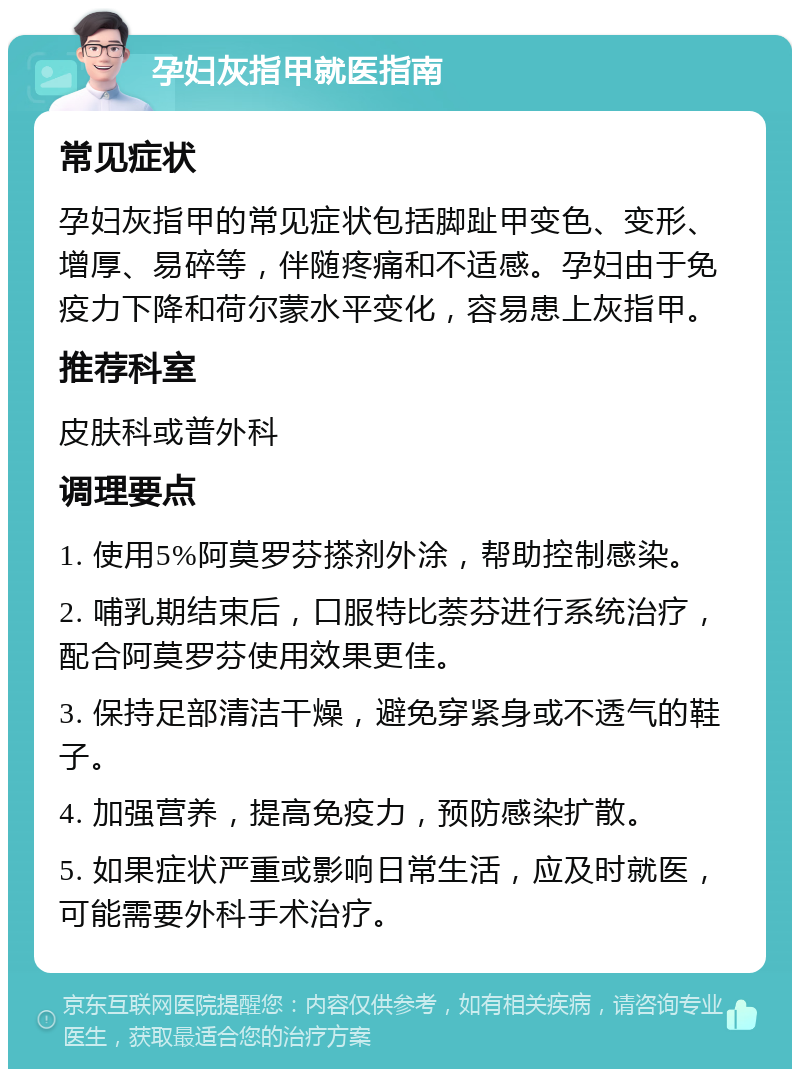 孕妇灰指甲就医指南 常见症状 孕妇灰指甲的常见症状包括脚趾甲变色、变形、增厚、易碎等，伴随疼痛和不适感。孕妇由于免疫力下降和荷尔蒙水平变化，容易患上灰指甲。 推荐科室 皮肤科或普外科 调理要点 1. 使用5%阿莫罗芬搽剂外涂，帮助控制感染。 2. 哺乳期结束后，口服特比萘芬进行系统治疗，配合阿莫罗芬使用效果更佳。 3. 保持足部清洁干燥，避免穿紧身或不透气的鞋子。 4. 加强营养，提高免疫力，预防感染扩散。 5. 如果症状严重或影响日常生活，应及时就医，可能需要外科手术治疗。