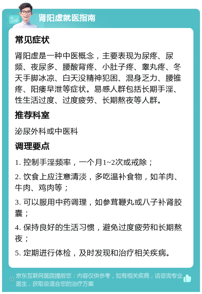 肾阳虚就医指南 常见症状 肾阳虚是一种中医概念，主要表现为尿疼、尿频、夜尿多、腰酸背疼、小肚子疼、睾丸疼、冬天手脚冰凉、白天没精神犯困、混身乏力、腰锥疼、阳痿早泄等症状。易感人群包括长期手淫、性生活过度、过度疲劳、长期熬夜等人群。 推荐科室 泌尿外科或中医科 调理要点 1. 控制手淫频率，一个月1~2次或戒除； 2. 饮食上应注意清淡，多吃温补食物，如羊肉、牛肉、鸡肉等； 3. 可以服用中药调理，如参茸鞭丸或八子补肾胶囊； 4. 保持良好的生活习惯，避免过度疲劳和长期熬夜； 5. 定期进行体检，及时发现和治疗相关疾病。