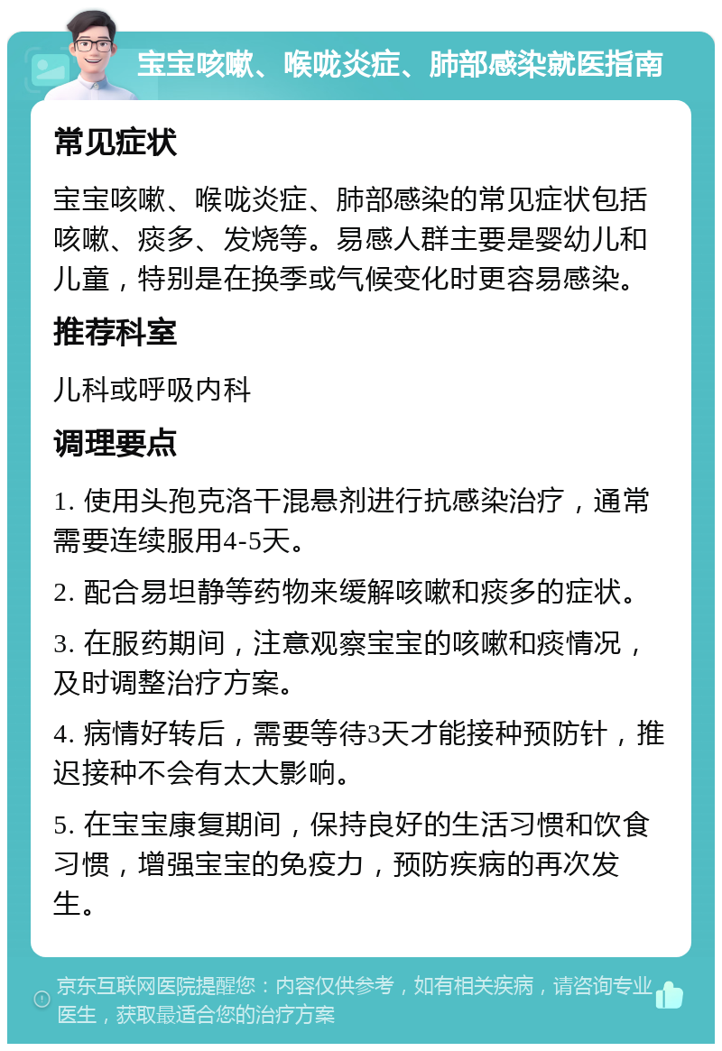 宝宝咳嗽、喉咙炎症、肺部感染就医指南 常见症状 宝宝咳嗽、喉咙炎症、肺部感染的常见症状包括咳嗽、痰多、发烧等。易感人群主要是婴幼儿和儿童，特别是在换季或气候变化时更容易感染。 推荐科室 儿科或呼吸内科 调理要点 1. 使用头孢克洛干混悬剂进行抗感染治疗，通常需要连续服用4-5天。 2. 配合易坦静等药物来缓解咳嗽和痰多的症状。 3. 在服药期间，注意观察宝宝的咳嗽和痰情况，及时调整治疗方案。 4. 病情好转后，需要等待3天才能接种预防针，推迟接种不会有太大影响。 5. 在宝宝康复期间，保持良好的生活习惯和饮食习惯，增强宝宝的免疫力，预防疾病的再次发生。