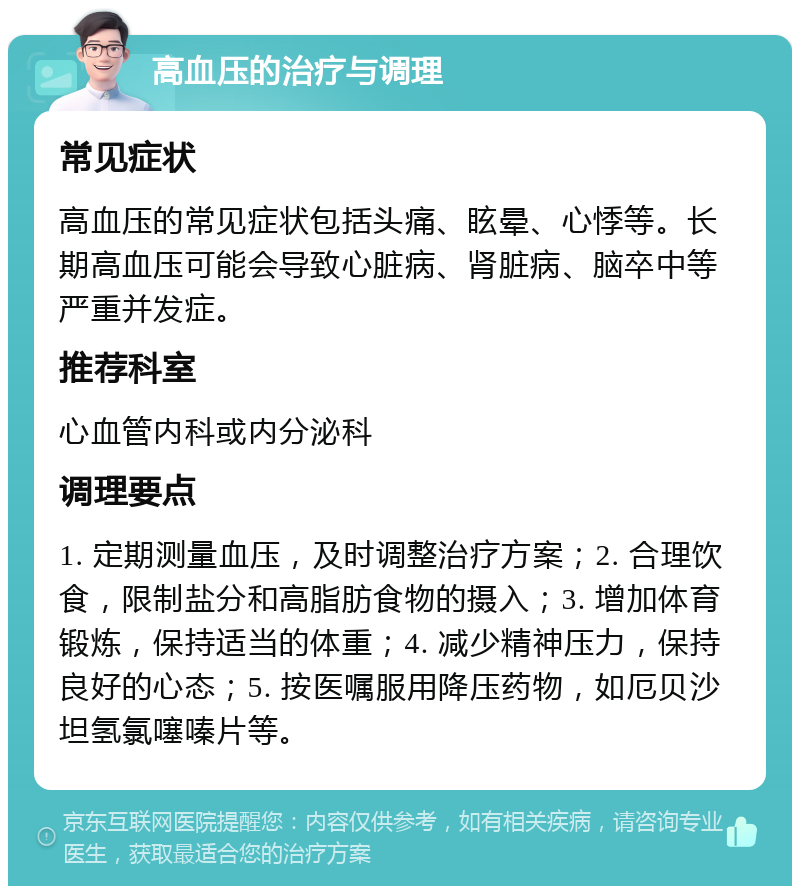 高血压的治疗与调理 常见症状 高血压的常见症状包括头痛、眩晕、心悸等。长期高血压可能会导致心脏病、肾脏病、脑卒中等严重并发症。 推荐科室 心血管内科或内分泌科 调理要点 1. 定期测量血压，及时调整治疗方案；2. 合理饮食，限制盐分和高脂肪食物的摄入；3. 增加体育锻炼，保持适当的体重；4. 减少精神压力，保持良好的心态；5. 按医嘱服用降压药物，如厄贝沙坦氢氯噻嗪片等。