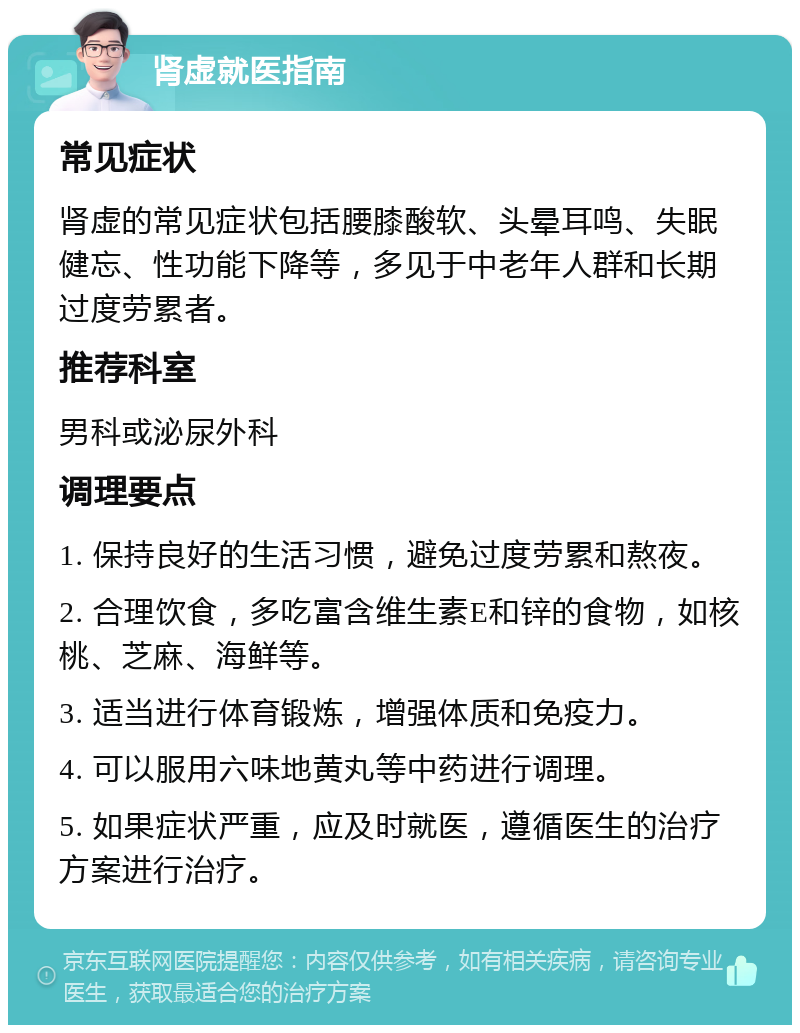 肾虚就医指南 常见症状 肾虚的常见症状包括腰膝酸软、头晕耳鸣、失眠健忘、性功能下降等，多见于中老年人群和长期过度劳累者。 推荐科室 男科或泌尿外科 调理要点 1. 保持良好的生活习惯，避免过度劳累和熬夜。 2. 合理饮食，多吃富含维生素E和锌的食物，如核桃、芝麻、海鲜等。 3. 适当进行体育锻炼，增强体质和免疫力。 4. 可以服用六味地黄丸等中药进行调理。 5. 如果症状严重，应及时就医，遵循医生的治疗方案进行治疗。