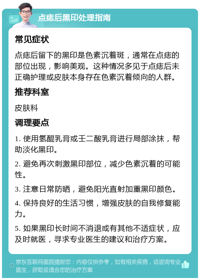 点痣后黑印处理指南 常见症状 点痣后留下的黑印是色素沉着斑，通常在点痣的部位出现，影响美观。这种情况多见于点痣后未正确护理或皮肤本身存在色素沉着倾向的人群。 推荐科室 皮肤科 调理要点 1. 使用氢醌乳膏或壬二酸乳膏进行局部涂抹，帮助淡化黑印。 2. 避免再次刺激黑印部位，减少色素沉着的可能性。 3. 注意日常防晒，避免阳光直射加重黑印颜色。 4. 保持良好的生活习惯，增强皮肤的自我修复能力。 5. 如果黑印长时间不消退或有其他不适症状，应及时就医，寻求专业医生的建议和治疗方案。