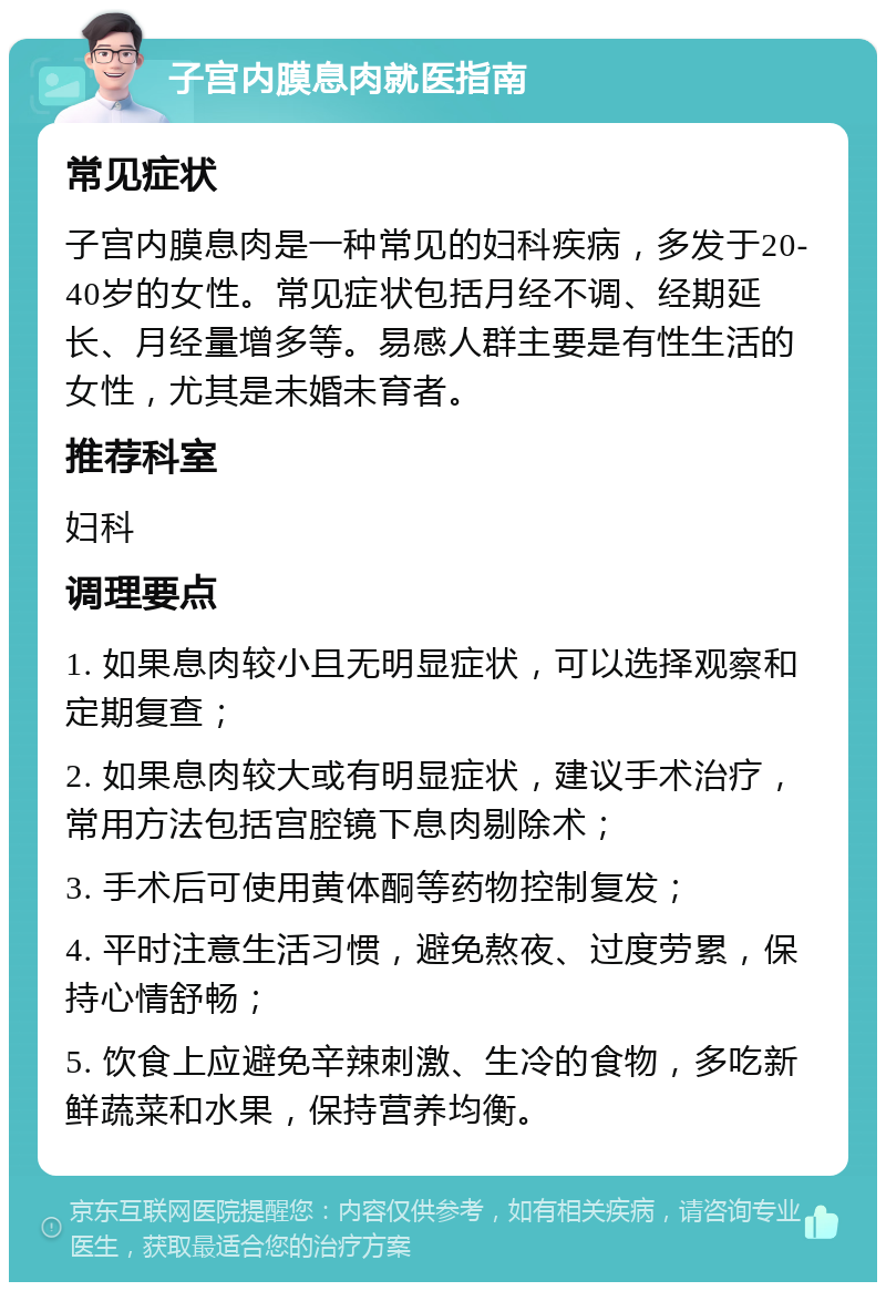 子宫内膜息肉就医指南 常见症状 子宫内膜息肉是一种常见的妇科疾病，多发于20-40岁的女性。常见症状包括月经不调、经期延长、月经量增多等。易感人群主要是有性生活的女性，尤其是未婚未育者。 推荐科室 妇科 调理要点 1. 如果息肉较小且无明显症状，可以选择观察和定期复查； 2. 如果息肉较大或有明显症状，建议手术治疗，常用方法包括宫腔镜下息肉剔除术； 3. 手术后可使用黄体酮等药物控制复发； 4. 平时注意生活习惯，避免熬夜、过度劳累，保持心情舒畅； 5. 饮食上应避免辛辣刺激、生冷的食物，多吃新鲜蔬菜和水果，保持营养均衡。