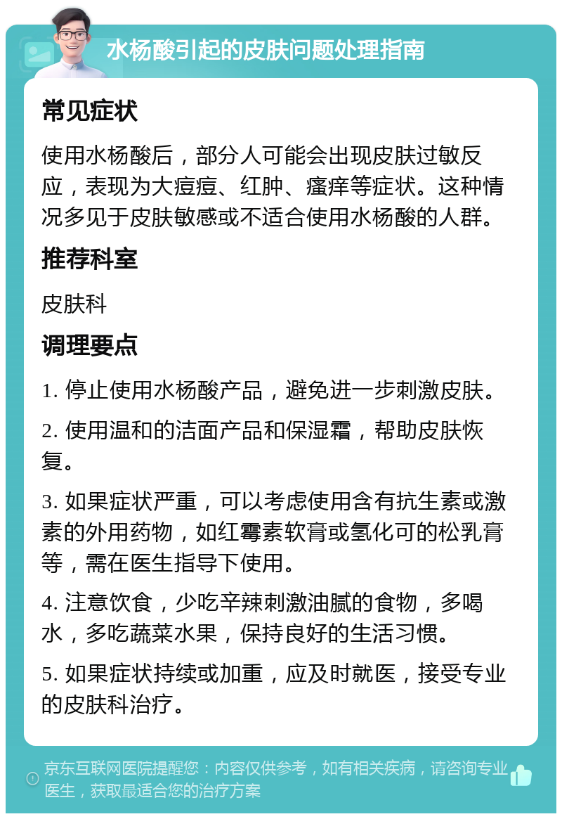 水杨酸引起的皮肤问题处理指南 常见症状 使用水杨酸后，部分人可能会出现皮肤过敏反应，表现为大痘痘、红肿、瘙痒等症状。这种情况多见于皮肤敏感或不适合使用水杨酸的人群。 推荐科室 皮肤科 调理要点 1. 停止使用水杨酸产品，避免进一步刺激皮肤。 2. 使用温和的洁面产品和保湿霜，帮助皮肤恢复。 3. 如果症状严重，可以考虑使用含有抗生素或激素的外用药物，如红霉素软膏或氢化可的松乳膏等，需在医生指导下使用。 4. 注意饮食，少吃辛辣刺激油腻的食物，多喝水，多吃蔬菜水果，保持良好的生活习惯。 5. 如果症状持续或加重，应及时就医，接受专业的皮肤科治疗。