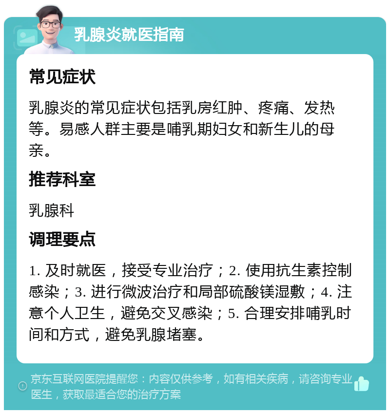 乳腺炎就医指南 常见症状 乳腺炎的常见症状包括乳房红肿、疼痛、发热等。易感人群主要是哺乳期妇女和新生儿的母亲。 推荐科室 乳腺科 调理要点 1. 及时就医，接受专业治疗；2. 使用抗生素控制感染；3. 进行微波治疗和局部硫酸镁湿敷；4. 注意个人卫生，避免交叉感染；5. 合理安排哺乳时间和方式，避免乳腺堵塞。