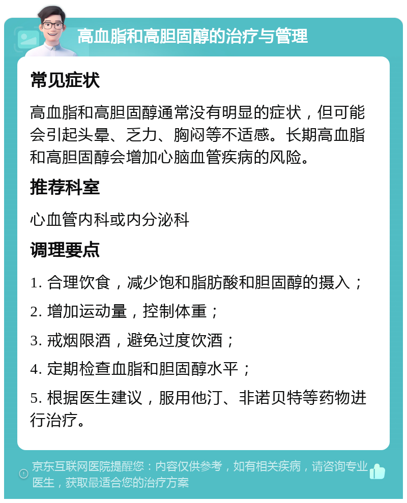 高血脂和高胆固醇的治疗与管理 常见症状 高血脂和高胆固醇通常没有明显的症状，但可能会引起头晕、乏力、胸闷等不适感。长期高血脂和高胆固醇会增加心脑血管疾病的风险。 推荐科室 心血管内科或内分泌科 调理要点 1. 合理饮食，减少饱和脂肪酸和胆固醇的摄入； 2. 增加运动量，控制体重； 3. 戒烟限酒，避免过度饮酒； 4. 定期检查血脂和胆固醇水平； 5. 根据医生建议，服用他汀、非诺贝特等药物进行治疗。