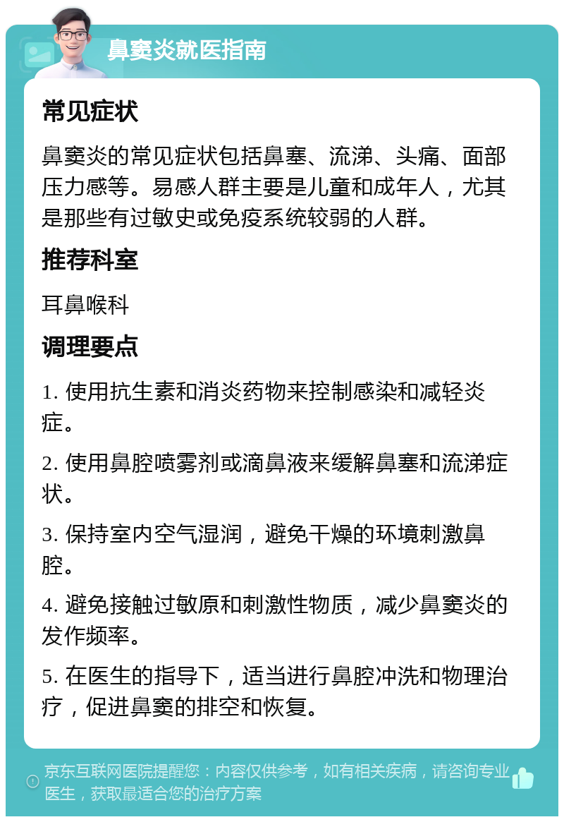 鼻窦炎就医指南 常见症状 鼻窦炎的常见症状包括鼻塞、流涕、头痛、面部压力感等。易感人群主要是儿童和成年人，尤其是那些有过敏史或免疫系统较弱的人群。 推荐科室 耳鼻喉科 调理要点 1. 使用抗生素和消炎药物来控制感染和减轻炎症。 2. 使用鼻腔喷雾剂或滴鼻液来缓解鼻塞和流涕症状。 3. 保持室内空气湿润，避免干燥的环境刺激鼻腔。 4. 避免接触过敏原和刺激性物质，减少鼻窦炎的发作频率。 5. 在医生的指导下，适当进行鼻腔冲洗和物理治疗，促进鼻窦的排空和恢复。