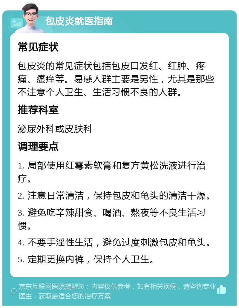 包皮炎就医指南 常见症状 包皮炎的常见症状包括包皮口发红、红肿、疼痛、瘙痒等。易感人群主要是男性，尤其是那些不注意个人卫生、生活习惯不良的人群。 推荐科室 泌尿外科或皮肤科 调理要点 1. 局部使用红霉素软膏和复方黄松洗液进行治疗。 2. 注意日常清洁，保持包皮和龟头的清洁干燥。 3. 避免吃辛辣甜食、喝酒、熬夜等不良生活习惯。 4. 不要手淫性生活，避免过度刺激包皮和龟头。 5. 定期更换内裤，保持个人卫生。