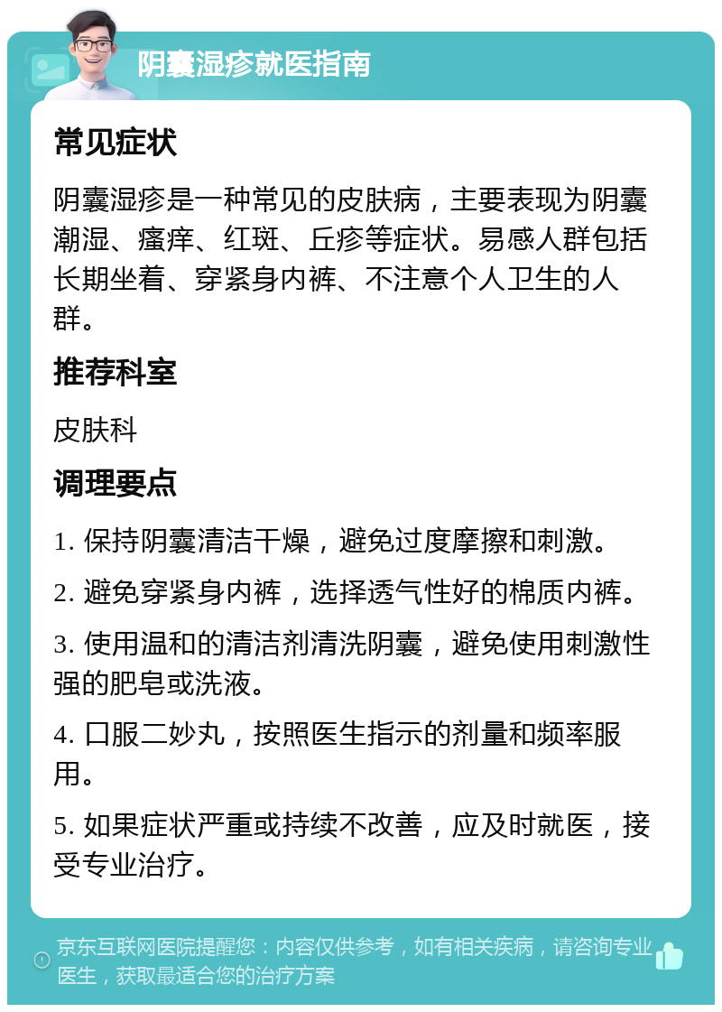 阴囊湿疹就医指南 常见症状 阴囊湿疹是一种常见的皮肤病，主要表现为阴囊潮湿、瘙痒、红斑、丘疹等症状。易感人群包括长期坐着、穿紧身内裤、不注意个人卫生的人群。 推荐科室 皮肤科 调理要点 1. 保持阴囊清洁干燥，避免过度摩擦和刺激。 2. 避免穿紧身内裤，选择透气性好的棉质内裤。 3. 使用温和的清洁剂清洗阴囊，避免使用刺激性强的肥皂或洗液。 4. 口服二妙丸，按照医生指示的剂量和频率服用。 5. 如果症状严重或持续不改善，应及时就医，接受专业治疗。