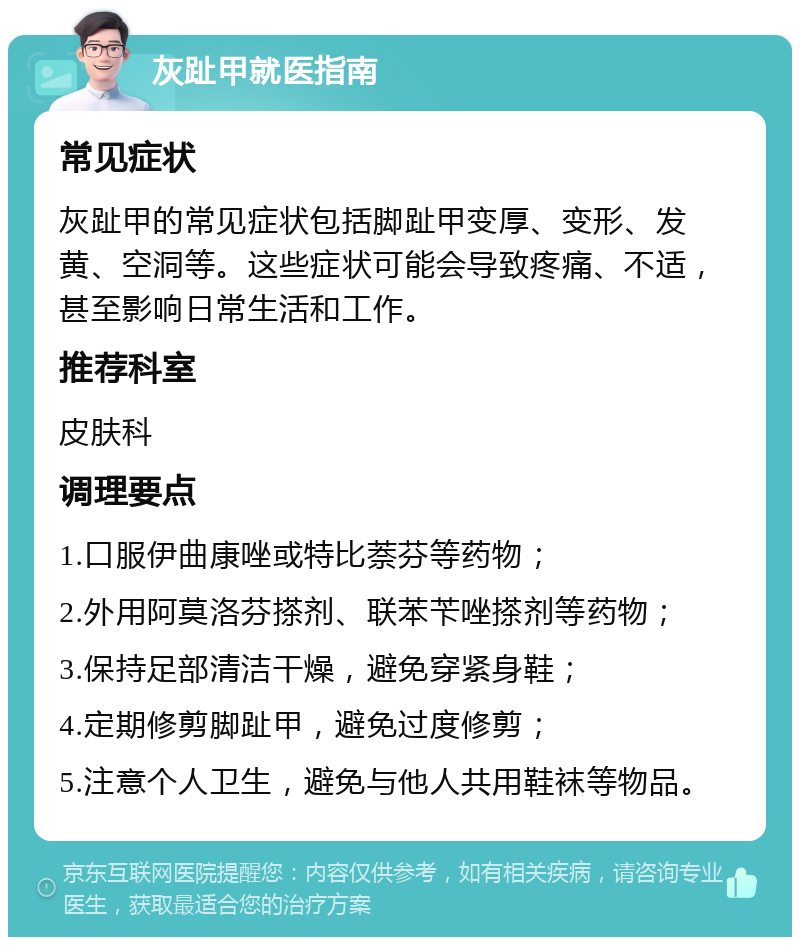 灰趾甲就医指南 常见症状 灰趾甲的常见症状包括脚趾甲变厚、变形、发黄、空洞等。这些症状可能会导致疼痛、不适，甚至影响日常生活和工作。 推荐科室 皮肤科 调理要点 1.口服伊曲康唑或特比萘芬等药物； 2.外用阿莫洛芬搽剂、联苯苄唑搽剂等药物； 3.保持足部清洁干燥，避免穿紧身鞋； 4.定期修剪脚趾甲，避免过度修剪； 5.注意个人卫生，避免与他人共用鞋袜等物品。