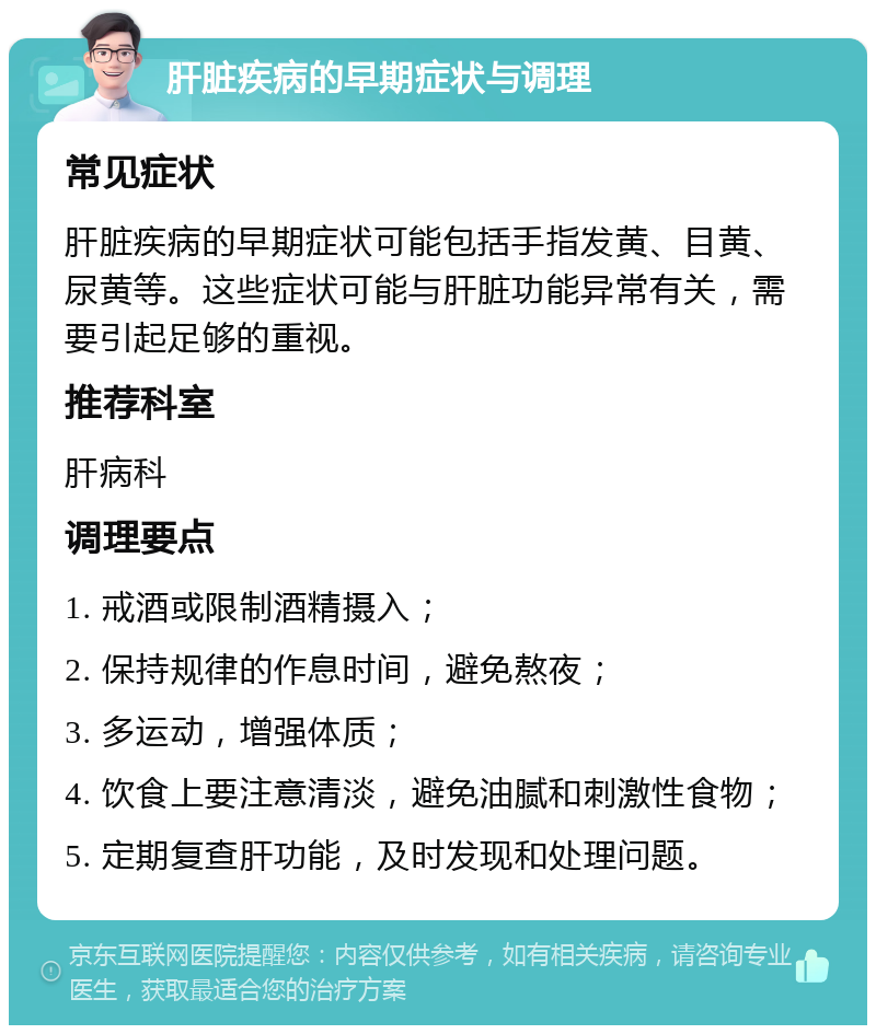 肝脏疾病的早期症状与调理 常见症状 肝脏疾病的早期症状可能包括手指发黄、目黄、尿黄等。这些症状可能与肝脏功能异常有关，需要引起足够的重视。 推荐科室 肝病科 调理要点 1. 戒酒或限制酒精摄入； 2. 保持规律的作息时间，避免熬夜； 3. 多运动，增强体质； 4. 饮食上要注意清淡，避免油腻和刺激性食物； 5. 定期复查肝功能，及时发现和处理问题。