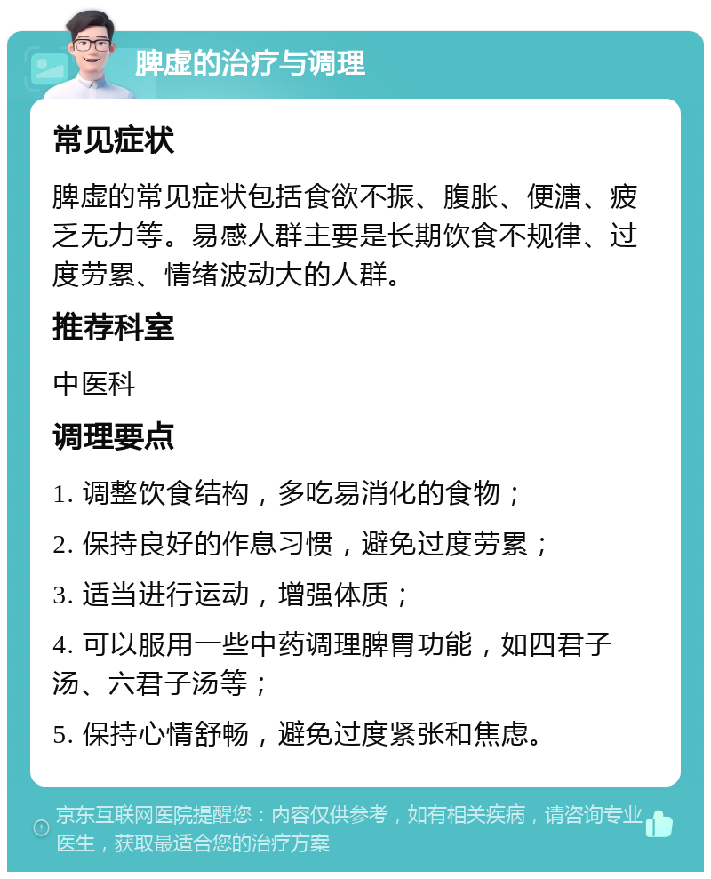 脾虚的治疗与调理 常见症状 脾虚的常见症状包括食欲不振、腹胀、便溏、疲乏无力等。易感人群主要是长期饮食不规律、过度劳累、情绪波动大的人群。 推荐科室 中医科 调理要点 1. 调整饮食结构，多吃易消化的食物； 2. 保持良好的作息习惯，避免过度劳累； 3. 适当进行运动，增强体质； 4. 可以服用一些中药调理脾胃功能，如四君子汤、六君子汤等； 5. 保持心情舒畅，避免过度紧张和焦虑。