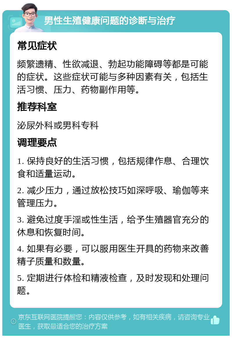 男性生殖健康问题的诊断与治疗 常见症状 频繁遗精、性欲减退、勃起功能障碍等都是可能的症状。这些症状可能与多种因素有关，包括生活习惯、压力、药物副作用等。 推荐科室 泌尿外科或男科专科 调理要点 1. 保持良好的生活习惯，包括规律作息、合理饮食和适量运动。 2. 减少压力，通过放松技巧如深呼吸、瑜伽等来管理压力。 3. 避免过度手淫或性生活，给予生殖器官充分的休息和恢复时间。 4. 如果有必要，可以服用医生开具的药物来改善精子质量和数量。 5. 定期进行体检和精液检查，及时发现和处理问题。