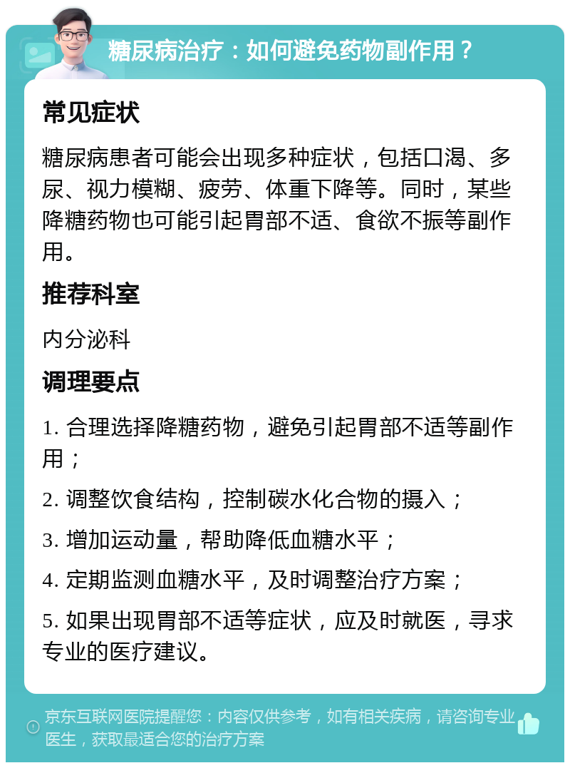 糖尿病治疗：如何避免药物副作用？ 常见症状 糖尿病患者可能会出现多种症状，包括口渴、多尿、视力模糊、疲劳、体重下降等。同时，某些降糖药物也可能引起胃部不适、食欲不振等副作用。 推荐科室 内分泌科 调理要点 1. 合理选择降糖药物，避免引起胃部不适等副作用； 2. 调整饮食结构，控制碳水化合物的摄入； 3. 增加运动量，帮助降低血糖水平； 4. 定期监测血糖水平，及时调整治疗方案； 5. 如果出现胃部不适等症状，应及时就医，寻求专业的医疗建议。