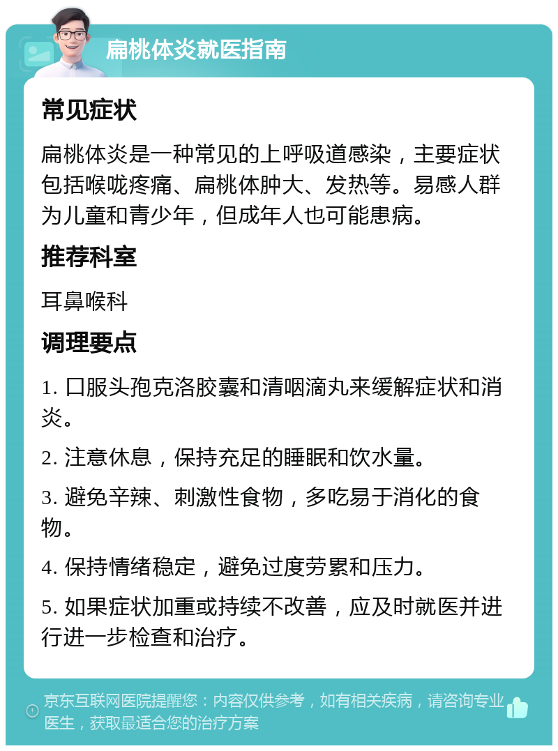 扁桃体炎就医指南 常见症状 扁桃体炎是一种常见的上呼吸道感染，主要症状包括喉咙疼痛、扁桃体肿大、发热等。易感人群为儿童和青少年，但成年人也可能患病。 推荐科室 耳鼻喉科 调理要点 1. 口服头孢克洛胶囊和清咽滴丸来缓解症状和消炎。 2. 注意休息，保持充足的睡眠和饮水量。 3. 避免辛辣、刺激性食物，多吃易于消化的食物。 4. 保持情绪稳定，避免过度劳累和压力。 5. 如果症状加重或持续不改善，应及时就医并进行进一步检查和治疗。