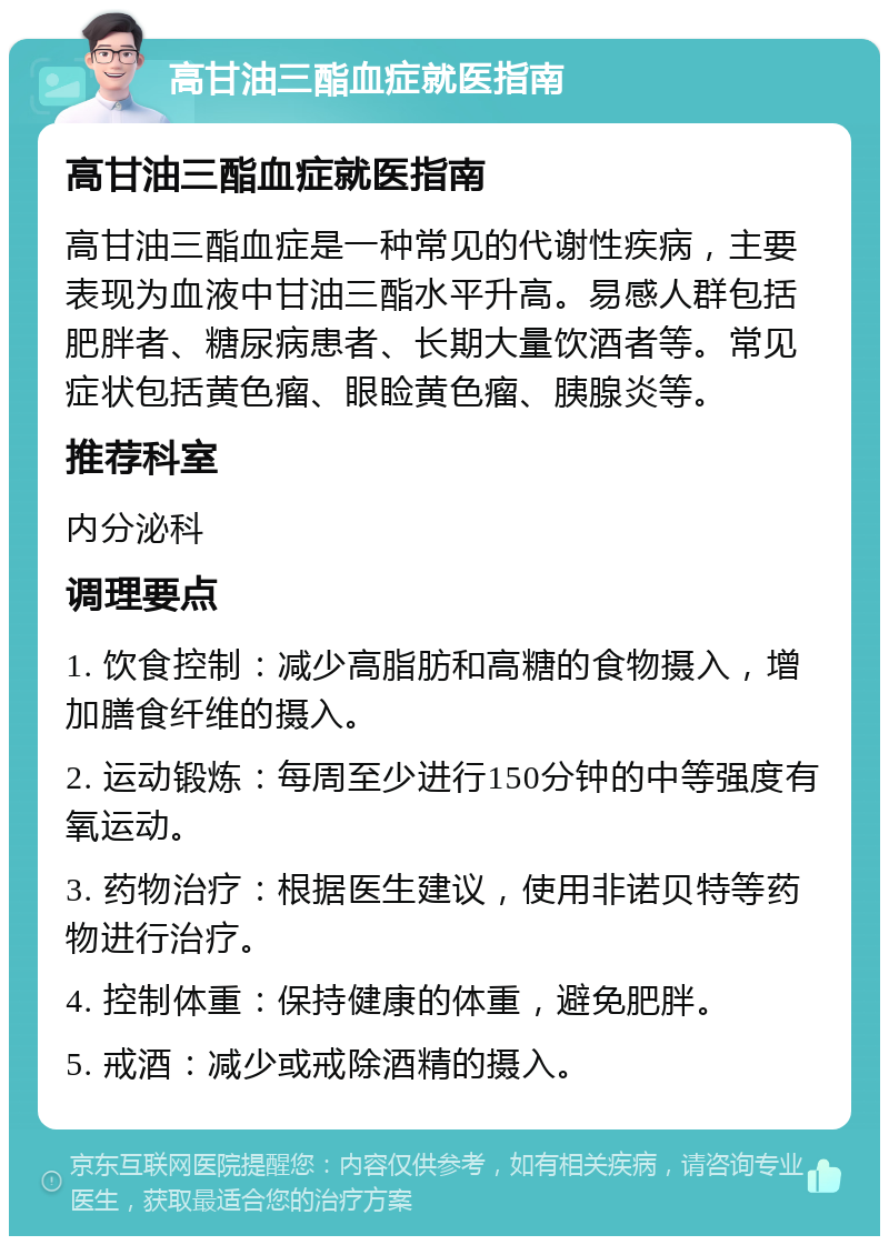 高甘油三酯血症就医指南 高甘油三酯血症就医指南 高甘油三酯血症是一种常见的代谢性疾病，主要表现为血液中甘油三酯水平升高。易感人群包括肥胖者、糖尿病患者、长期大量饮酒者等。常见症状包括黄色瘤、眼睑黄色瘤、胰腺炎等。 推荐科室 内分泌科 调理要点 1. 饮食控制：减少高脂肪和高糖的食物摄入，增加膳食纤维的摄入。 2. 运动锻炼：每周至少进行150分钟的中等强度有氧运动。 3. 药物治疗：根据医生建议，使用非诺贝特等药物进行治疗。 4. 控制体重：保持健康的体重，避免肥胖。 5. 戒酒：减少或戒除酒精的摄入。