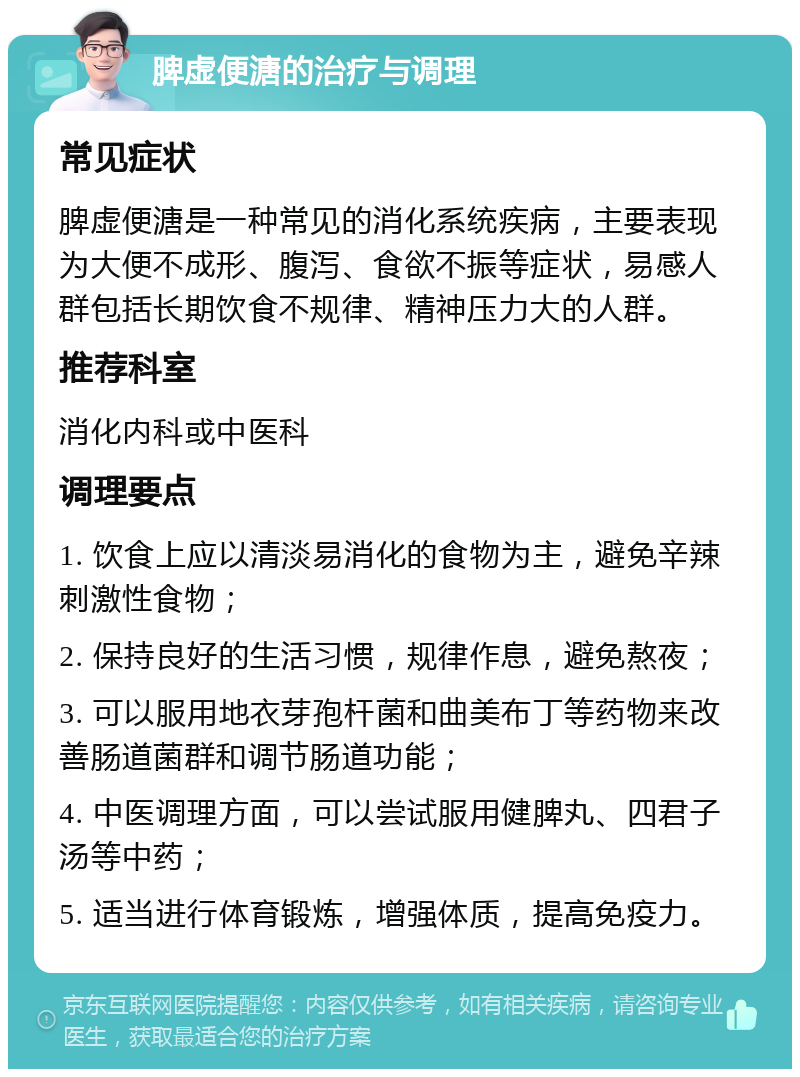 脾虚便溏的治疗与调理 常见症状 脾虚便溏是一种常见的消化系统疾病，主要表现为大便不成形、腹泻、食欲不振等症状，易感人群包括长期饮食不规律、精神压力大的人群。 推荐科室 消化内科或中医科 调理要点 1. 饮食上应以清淡易消化的食物为主，避免辛辣刺激性食物； 2. 保持良好的生活习惯，规律作息，避免熬夜； 3. 可以服用地衣芽孢杆菌和曲美布丁等药物来改善肠道菌群和调节肠道功能； 4. 中医调理方面，可以尝试服用健脾丸、四君子汤等中药； 5. 适当进行体育锻炼，增强体质，提高免疫力。