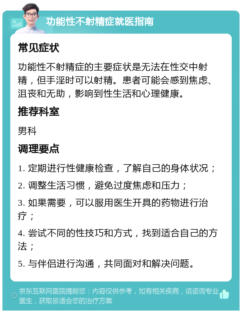 功能性不射精症就医指南 常见症状 功能性不射精症的主要症状是无法在性交中射精，但手淫时可以射精。患者可能会感到焦虑、沮丧和无助，影响到性生活和心理健康。 推荐科室 男科 调理要点 1. 定期进行性健康检查，了解自己的身体状况； 2. 调整生活习惯，避免过度焦虑和压力； 3. 如果需要，可以服用医生开具的药物进行治疗； 4. 尝试不同的性技巧和方式，找到适合自己的方法； 5. 与伴侣进行沟通，共同面对和解决问题。