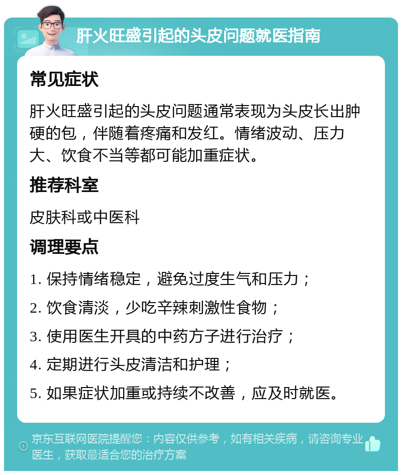 肝火旺盛引起的头皮问题就医指南 常见症状 肝火旺盛引起的头皮问题通常表现为头皮长出肿硬的包，伴随着疼痛和发红。情绪波动、压力大、饮食不当等都可能加重症状。 推荐科室 皮肤科或中医科 调理要点 1. 保持情绪稳定，避免过度生气和压力； 2. 饮食清淡，少吃辛辣刺激性食物； 3. 使用医生开具的中药方子进行治疗； 4. 定期进行头皮清洁和护理； 5. 如果症状加重或持续不改善，应及时就医。