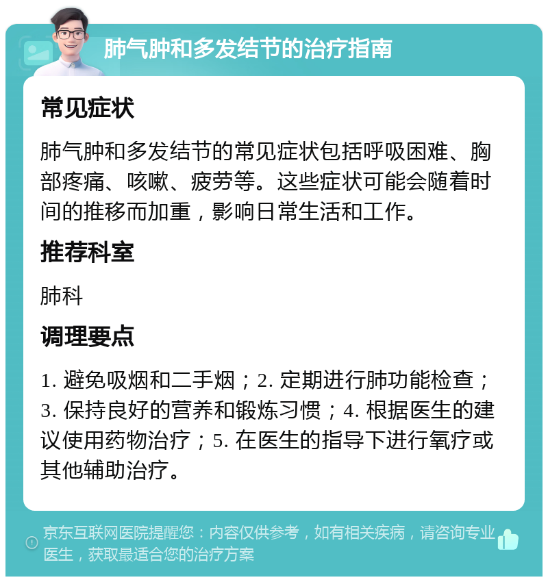 肺气肿和多发结节的治疗指南 常见症状 肺气肿和多发结节的常见症状包括呼吸困难、胸部疼痛、咳嗽、疲劳等。这些症状可能会随着时间的推移而加重，影响日常生活和工作。 推荐科室 肺科 调理要点 1. 避免吸烟和二手烟；2. 定期进行肺功能检查；3. 保持良好的营养和锻炼习惯；4. 根据医生的建议使用药物治疗；5. 在医生的指导下进行氧疗或其他辅助治疗。