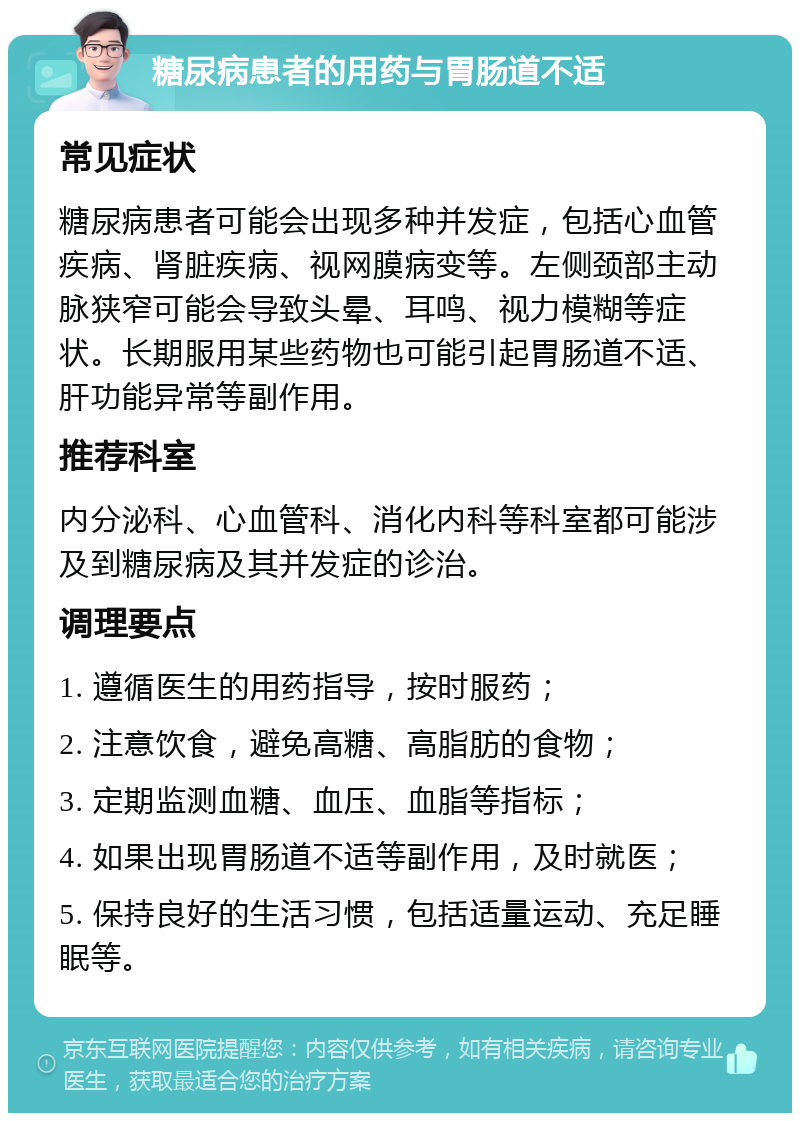 糖尿病患者的用药与胃肠道不适 常见症状 糖尿病患者可能会出现多种并发症，包括心血管疾病、肾脏疾病、视网膜病变等。左侧颈部主动脉狭窄可能会导致头晕、耳鸣、视力模糊等症状。长期服用某些药物也可能引起胃肠道不适、肝功能异常等副作用。 推荐科室 内分泌科、心血管科、消化内科等科室都可能涉及到糖尿病及其并发症的诊治。 调理要点 1. 遵循医生的用药指导，按时服药； 2. 注意饮食，避免高糖、高脂肪的食物； 3. 定期监测血糖、血压、血脂等指标； 4. 如果出现胃肠道不适等副作用，及时就医； 5. 保持良好的生活习惯，包括适量运动、充足睡眠等。