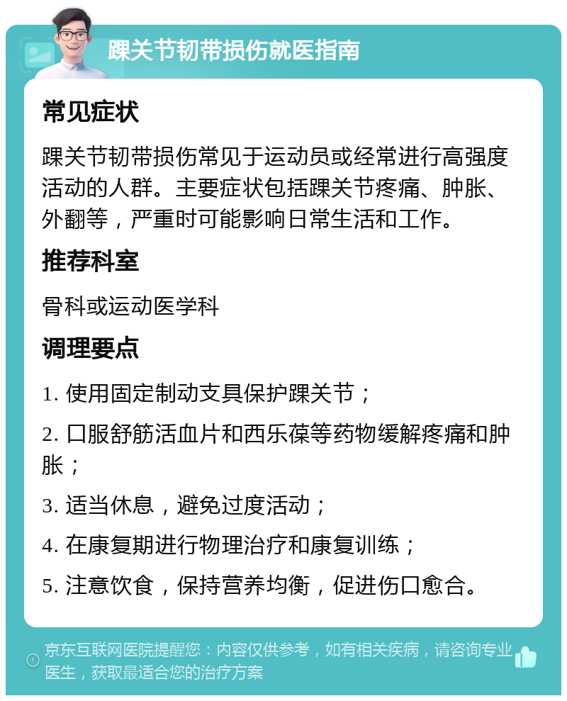 踝关节韧带损伤就医指南 常见症状 踝关节韧带损伤常见于运动员或经常进行高强度活动的人群。主要症状包括踝关节疼痛、肿胀、外翻等，严重时可能影响日常生活和工作。 推荐科室 骨科或运动医学科 调理要点 1. 使用固定制动支具保护踝关节； 2. 口服舒筋活血片和西乐葆等药物缓解疼痛和肿胀； 3. 适当休息，避免过度活动； 4. 在康复期进行物理治疗和康复训练； 5. 注意饮食，保持营养均衡，促进伤口愈合。